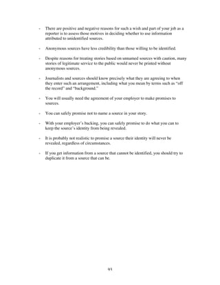 93
- There are positive and negative reasons for such a wish and part of your job as a
reporter is to assess those motives in deciding whether to use information
attributed to unidentified sources.
- Anonymous sources have less credibility than those willing to be identified.
- Despite reasons for treating stories based on unnamed sources with caution, many
stories of legitimate service to the public would never be printed without
anonymous sources.
- Journalists and sources should know precisely what they are agreeing to when
they enter such an arrangement, including what you mean by terms such as “off
the record” and “background.”
- You will usually need the agreement of your employer to make promises to
sources.
- You can safely promise not to name a source in your story.
- With your employer’s backing, you can safely promise to do what you can to
keep the source’s identity from being revealed.
- It is probably not realistic to promise a source their identity will never be
revealed, regardless of circumstances.
- If you get information from a source that cannot be identified, you should try to
duplicate it from a source that can be.
 