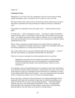 94
Chapter 23
Contempt of Court
Defamation is a civil suit, even if its consequences can be as severe as those of being
caught committing a crime. Contempt of court is a crime. It is not a civil suit.
The nature of this serious crime is the act of interfering with the administration of justice.
The nature of journalism puts many journalists at a high risk of being in contempt of
court.
The penalties for contempt of court can be quite severe — and are entirely up to the
judge!
Covering crime — and its consequences in court — were always a staple of journalism
and have become more so in recent times. There are those who turn their noses up at this
trend — not without some justice when it’s taken to extremes, as it is in many Canadian
cities. But from the point of view of storytelling, crime and punishment (with our without
capital letters) have it all!
There’s drama, symbolism, powerful moral lessons, terrific characters, tragedy and
comedy — all played out in a public courtroom in virtually every community in the land.
No wonder journalists love covering crime and the courts.
Alas, crime and the courts are an area of relatively high risk for journalists — at least if
they don’t pay attention, act responsibly and keep their wits about them.
There are two types of contempt of court that journalists need to worry about:
- Disobeying court orders not to write about some aspect of a legal proceeding.
- Publishing something that carries a risk of prejudice to a legal proceeding.
(Lawyers call this the sub judice rule, from the Latin for “under the court’s
jurisdiction.”)
It is important to note at this point that the idea of contempt of court wasn’t just dreamed
up out of sheer mischief to bedevil journalists, as inconvenient as the court’s rules may be
to the telling of a good yarn. Contempt of court exists because it is important in a society
of laws that the orders of the courts be obeyed — just as we expect the court to be obeyed
when it is acting in our interests, say, in a lawsuit or community dispute.
By the same logic, contempt of court exists because it is important that people on trial,
and people whose fates may be decided in other ways by a judicial proceeding, have a
right to a fair trial. This is a classic case of conflicting rights — which often happens
under the rule of law. In Canada and the United States, we have a constitutionally
protected right to free expression. In both countries, citizens have a constitutionally
protected right to a fair trial if they are accused of a criminal offence.
 