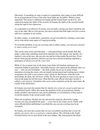 95
Obviously, if something we urge or report in a journalistic story makes it more difficult
for an accused person to have a fair trial, those rights are in conflict. Which is more
important? The answer is different in Canada and the United States. In the U.S., free
expression trumps the rights of the accused. In Canada, the rights of the accused usually
trump the right to free expression.
As a journalist or an observer of society, you can make a strong case that it should be one
way or the other. But as a fair person, you must concede that both rights exist for a reason
and serve a purpose in our society.
In either country, as noted above, journalists can get in trouble for violating a court order
not to write about some aspect of a legal proceeding.
To avoid this problem, if you are covering court in either country, you must pay attention
to what is going on in court!
This can be more easily said than done — court proceedings can be deadly dull. But
judge’s orders that something must not be reported can come and go very quickly. If a
reporter is not on her toes, she can miss one and be in big trouble the next day. If you
haven’t been paying attention, and fear you may have missed something important, a
good piece of advice is to ask the court clerk.
While it’s by no means true of all, many court clerks in Canadian courtrooms are
extremely helpful to journalists. And unlike lawyers who represent the different sides in a
case — who can also be helpful — the clerk usually has no axe to grind. Unlike
journalists covering the courts, who are usually inexperienced and working up to a better
assignment, the clerk is sure to know what’s going on. But beware, when the court
proceedings are done, she will leave swiftly. So ask your question as soon as you can, as
soon as the judge has left the room. (Note that the court official who takes records is
called a court reporter. Journalists who cover courts sometimes go by the same name. Be
careful of the distinction.)
In Canada, you must also assume that the identity of a victim of a sexual assault may not
be published legally. Often, this means the identities of the accused person, friends,
family members and witnesses may not be published, or even hinted at, if they tend to
reveal the identity of the sexual assault victim.
There are exceptions, but they are rare and must be expressly allowed by a judge.
Assume you may not publish the name — even if he or she wishes you to. Check with
court officials before publishing if you think the case you are covering may be an
exception.
In Canada, you must also assume that you may not publish anything that reveals the
identity of a minor who is accused of a criminal offense. We will look at the Youth
Criminal Justice Act in more detail in the next chapter. The same general rule about
 