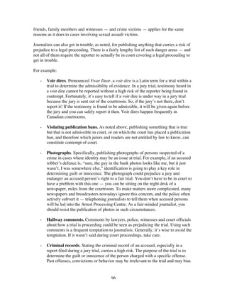 96
friends, family members and witnesses — and crime victims — applies for the same
reasons as it does to cases involving sexual assault victims.
Journalists can also get in trouble, as noted, for publishing anything that carries a risk of
prejudice to a legal proceeding. There is a fairly lengthy list of such danger areas — and
not all of them require the reporter to actually be in court covering a legal proceeding to
get in trouble.
For example:
- Voir dires. Pronounced Vwar Dear, a voir dire is a Latin term for a trial within a
trial to determine the admissibility of evidence. In a jury trial, testimony heard in
a voir dire cannot be reported without a high risk of the reporter being found in
contempt. Fortunately, it’s easy to tell if a voir dire is under way in a jury trial
because the jury is sent out of the courtroom. So, if the jury’s not there, don’t
report it! If the testimony is found to be admissible, it will be given again before
the jury and you can safely report it then. Voir dires happen frequently in
Canadian courtrooms.
- Violating publication bans. As noted above, publishing something that is true
but that is not admissible in court, or on which the court has placed a publication
ban, and therefore which jurors and readers are not entitled by law to know, can
constitute contempt of court.
- Photographs. Specifically, publishing photographs of persons suspected of a
crime in cases where identity may be an issue at trial. For example, if an accused
robber’s defence is, “sure, the guy in the bank photos looks like me, but it just
wasn’t, I was somewhere else,” identification is going to play a key role in
determining guilt or innocence. The photograph could prejudice a jury and
endanger an accused person’s right to a fair trial. You don’t have to be in court to
have a problem with this one — you can be sitting on the night desk of a
newspaper, miles from the courtroom. To make matters more complicated, many
newspapers and broadcasters nowadays ignore this concern, and the police often
actively subvert it — telephoning journalists to tell them when accused persons
will be led into the Arrest Processing Centre. As a fair-minded journalist, you
should resist the publication of photos in such circumstances.
- Hallway comments. Comments by lawyers, police, witnesses and court officials
about how a trial is proceeding could be seen as prejudicing the trial. Using such
comments is a frequent temptation to journalists. Generally, it’s wise to avoid the
temptation. If it wasn’t said during court proceedings, take care.
- Criminal records. Stating the criminal record of an accused, especially in a
report filed during a jury trial, carries a high risk. The purpose of the trial is to
determine the guilt or innocence of the person charged with a specific offense.
Past offenses, convictions or behavior may be irrelevant to the trial and may bias
 