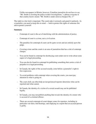 98
Unlike newspapers in Britain, however, Canadian journalists do not have to say
“Mr. Smith is assisting the police in their investigations,” a phrase everyone in
that country knows means “Mr. Smith is under arrest as Suspect No. 1!”
The right to a fair trial is important. The courts take it seriously and guard it jealously. As
a journalist, you need to keep this in mind — both to protect the rights of someone else
and to protect yourself.
Summary
- Contempt of court is the act of interfering with the administration of justice.
- Contempt of court is a crime, not a civil action.
- The penalties for contempt of court can be quite severe and are entirely up to the
judge.
- Covering crime and the courts is an area of journalism that has a risk of contempt
charges.
- You can be found in contempt for disobeying court orders not to write about some
aspect of a legal proceeding.
- You can also be found in contempt for publishing something that carries a risk of
prejudice to a legal proceeding.
- In Canada, the rights of the accused usually come before a journalist’s right to
free expression.
- To avoid problems with contempt when covering the courts, you must pay
attention to what is going on.
- The court clerk can often help an inexperienced reporter determine what can be
reported and what cannot.
- In Canada, the identity of a victim of a sexual assault may not be published
legally.
- In Canada, you may not publish anything that reveals the identity of a minor who
is accused of a criminal offense.
- There are several contempt-of-court danger zones for reporters, including in
particular voir dires, bail hearings, and implying in a report that an accused person
is guilty.
 