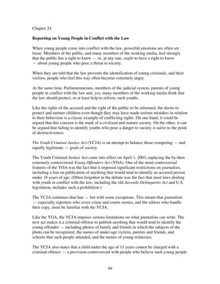99
Chapter 24
Reporting on Young People in Conflict with the Law
When young people come into conflict with the law, powerful emotions are often set
loose. Members of the public, and many members of the working media, feel strongly
that the public has a right to know — or, at any rate, ought to have a right to know
— about young people who pose a threat to society.
When they are told that the law prevents the identification of young criminals, and their
victims, people who feel this way often become extremely angry.
At the same time, Parliamentarians, members of the judicial system, parents of young
people in conflict with the law and, yes, many members of the working media think that
the law should protect, or at least help to reform, such youths.
Like the rights of the accused and the right of the public to be informed, the desire to
protect and nurture children even though they may have made serious mistakes in relation
to their behaviour is a classic example of conflicting rights. On one hand, it could be
argued that this concern is the mark of a civilized and mature society. On the other, it can
be argued that failing to identify youths who pose a danger to society is naïve to the point
of destructiveness.
The Youth Criminal Justice Act (YCJA) is an attempt to balance those competing — and
equally legitimate — goals of society.
The Youth Criminal Justice Act came into effect on April 1, 2003, replacing the by-then
extremely controversial Young Offenders Act (YOA). One of the most controversial
features of the YOA was the fact that it imposed significant restrictions on journalists,
including a ban on publication of anything that would tend to identify an accused person
under 18 years of age. (Often forgotten in the debate was the fact that most laws dealing
with youth in conflict with the law, including the old Juvenile Delinquents Act and U.S.
legislation, includes such a prohibition.)
The YCJA continues that ban — but with some exceptions. This means that journalists
— especially reporters who cover crime and courts stories, and the editors who handle
their copy, must be familiar with the YCJA.
Like the YOA, the YCJA imposes serious limitations on what journalists can write. The
new act makes it a criminal offense to publish anything that would tend to identify the
young offender — including photos of family and friends in which the subjects of the
photo can be recognized, the names of under-age victims, parents and friends, and
schools that such people attended, and the names of young witnesses.
The YCJA also states that a child under the age of 11 years cannot be charged with a
criminal offence — a provision controversial with people who believe such young people
 