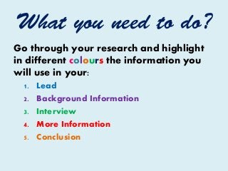 What you need to do?
Go through your research and highlight
in different colours the information you
will use in your:
1. Lead
2. Background Information
3. Interview
4. More Information
5. Conclusion
 