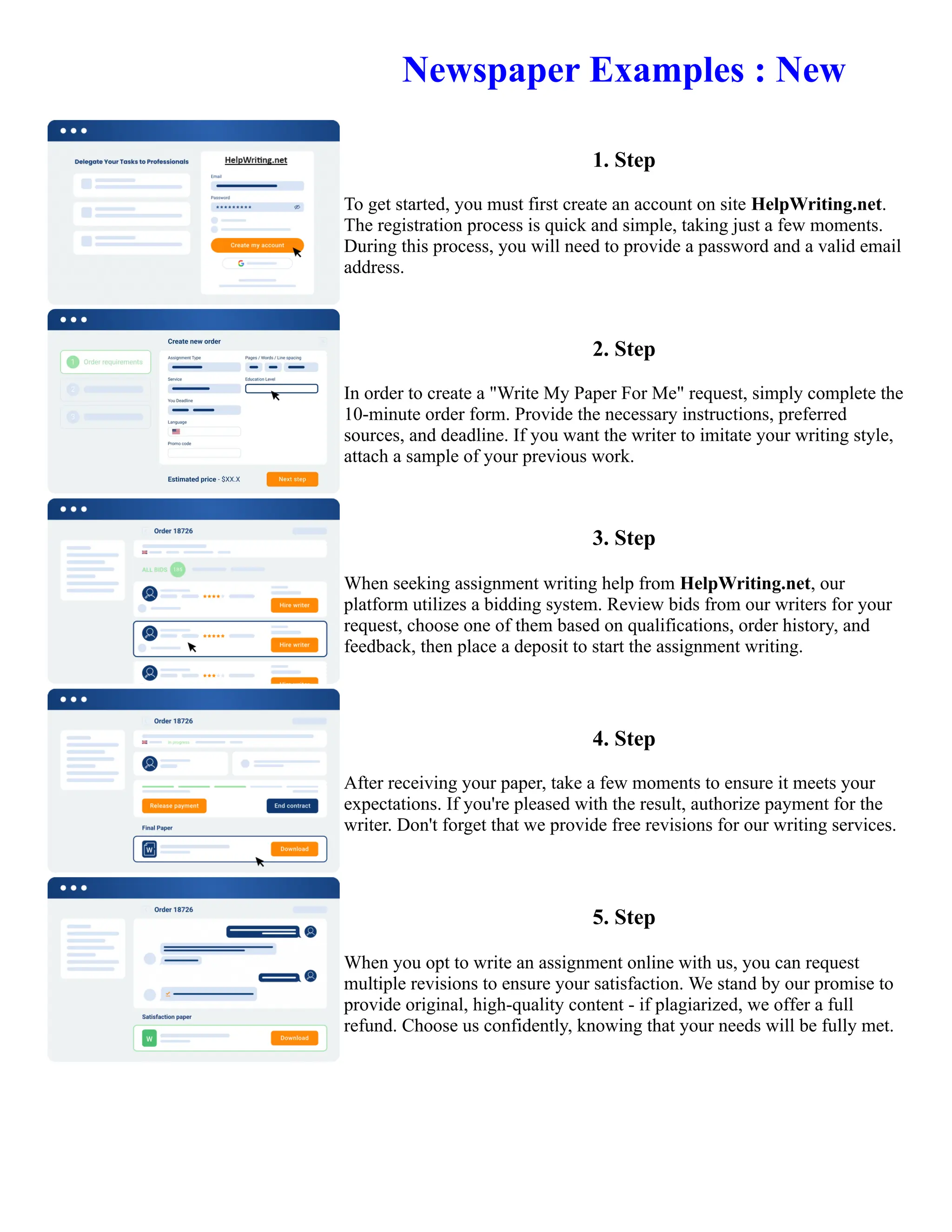 Newspaper Examples : New
1. Step
To get started, you must first create an account on site HelpWriting.net.
The registration process is quick and simple, taking just a few moments.
During this process, you will need to provide a password and a valid email
address.
2. Step
In order to create a "Write My Paper For Me" request, simply complete the
10-minute order form. Provide the necessary instructions, preferred
sources, and deadline. If you want the writer to imitate your writing style,
attach a sample of your previous work.
3. Step
When seeking assignment writing help from HelpWriting.net, our
platform utilizes a bidding system. Review bids from our writers for your
request, choose one of them based on qualifications, order history, and
feedback, then place a deposit to start the assignment writing.
4. Step
After receiving your paper, take a few moments to ensure it meets your
expectations. If you're pleased with the result, authorize payment for the
writer. Don't forget that we provide free revisions for our writing services.
5. Step
When you opt to write an assignment online with us, you can request
multiple revisions to ensure your satisfaction. We stand by our promise to
provide original, high-quality content - if plagiarized, we offer a full
refund. Choose us confidently, knowing that your needs will be fully met.
Newspaper Examples : New Newspaper Examples : New
 