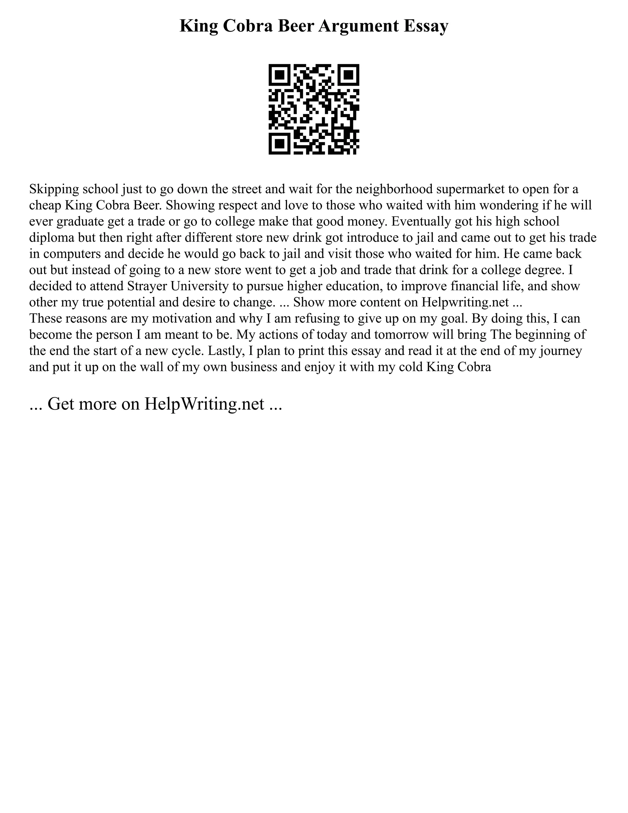 King Cobra Beer Argument Essay
Skipping school just to go down the street and wait for the neighborhood supermarket to open for a
cheap King Cobra Beer. Showing respect and love to those who waited with him wondering if he will
ever graduate get a trade or go to college make that good money. Eventually got his high school
diploma but then right after different store new drink got introduce to jail and came out to get his trade
in computers and decide he would go back to jail and visit those who waited for him. He came back
out but instead of going to a new store went to get a job and trade that drink for a college degree. I
decided to attend Strayer University to pursue higher education, to improve financial life, and show
other my true potential and desire to change. ... Show more content on Helpwriting.net ...
These reasons are my motivation and why I am refusing to give up on my goal. By doing this, I can
become the person I am meant to be. My actions of today and tomorrow will bring The beginning of
the end the start of a new cycle. Lastly, I plan to print this essay and read it at the end of my journey
and put it up on the wall of my own business and enjoy it with my cold King Cobra
... Get more on HelpWriting.net ...
 