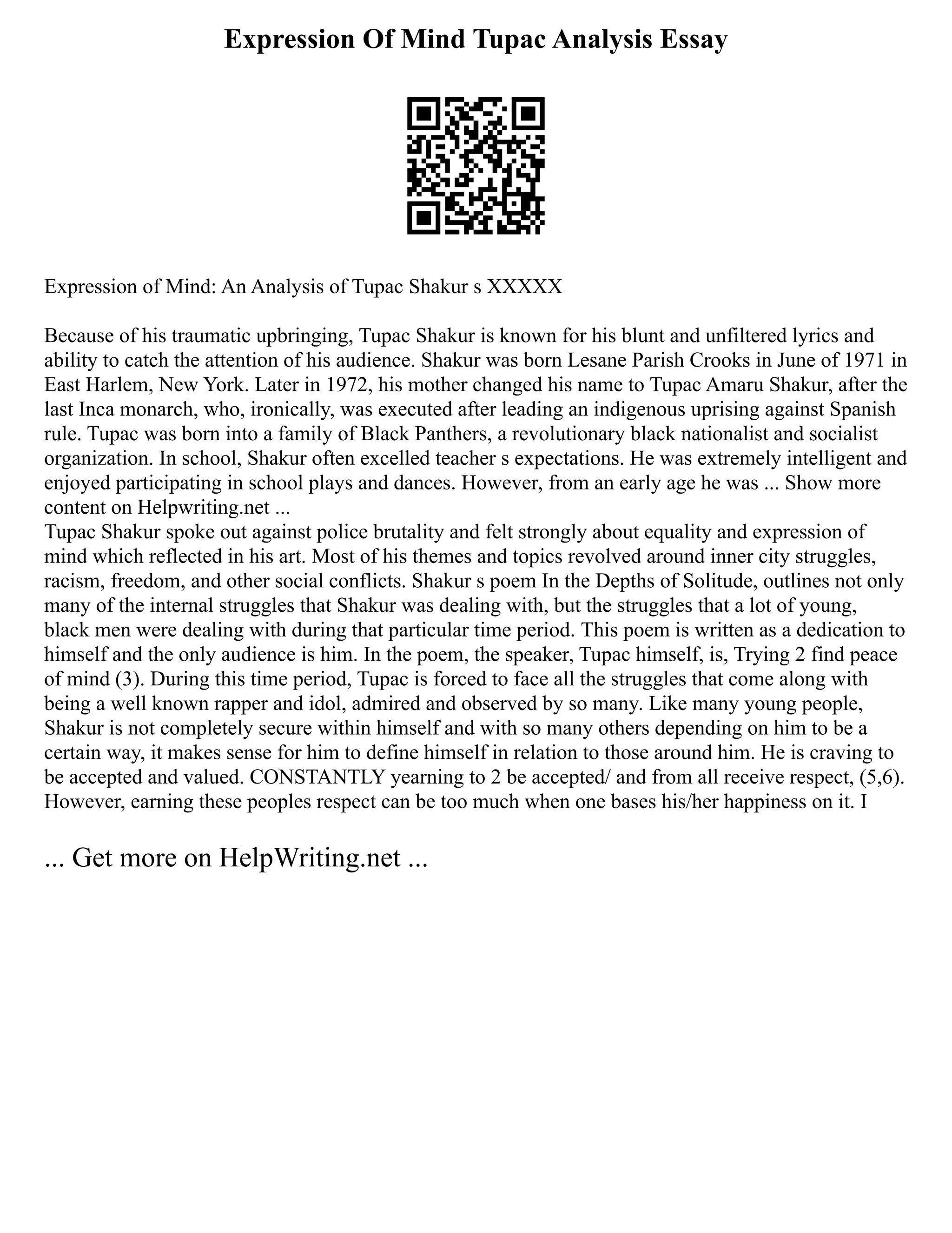 Expression Of Mind Tupac Analysis Essay
Expression of Mind: An Analysis of Tupac Shakur s XXXXX
Because of his traumatic upbringing, Tupac Shakur is known for his blunt and unfiltered lyrics and
ability to catch the attention of his audience. Shakur was born Lesane Parish Crooks in June of 1971 in
East Harlem, New York. Later in 1972, his mother changed his name to Tupac Amaru Shakur, after the
last Inca monarch, who, ironically, was executed after leading an indigenous uprising against Spanish
rule. Tupac was born into a family of Black Panthers, a revolutionary black nationalist and socialist
organization. In school, Shakur often excelled teacher s expectations. He was extremely intelligent and
enjoyed participating in school plays and dances. However, from an early age he was ... Show more
content on Helpwriting.net ...
Tupac Shakur spoke out against police brutality and felt strongly about equality and expression of
mind which reflected in his art. Most of his themes and topics revolved around inner city struggles,
racism, freedom, and other social conflicts. Shakur s poem In the Depths of Solitude, outlines not only
many of the internal struggles that Shakur was dealing with, but the struggles that a lot of young,
black men were dealing with during that particular time period. This poem is written as a dedication to
himself and the only audience is him. In the poem, the speaker, Tupac himself, is, Trying 2 find peace
of mind (3). During this time period, Tupac is forced to face all the struggles that come along with
being a well known rapper and idol, admired and observed by so many. Like many young people,
Shakur is not completely secure within himself and with so many others depending on him to be a
certain way, it makes sense for him to define himself in relation to those around him. He is craving to
be accepted and valued. CONSTANTLY yearning to 2 be accepted/ and from all receive respect, (5,6).
However, earning these peoples respect can be too much when one bases his/her happiness on it. I
... Get more on HelpWriting.net ...
 