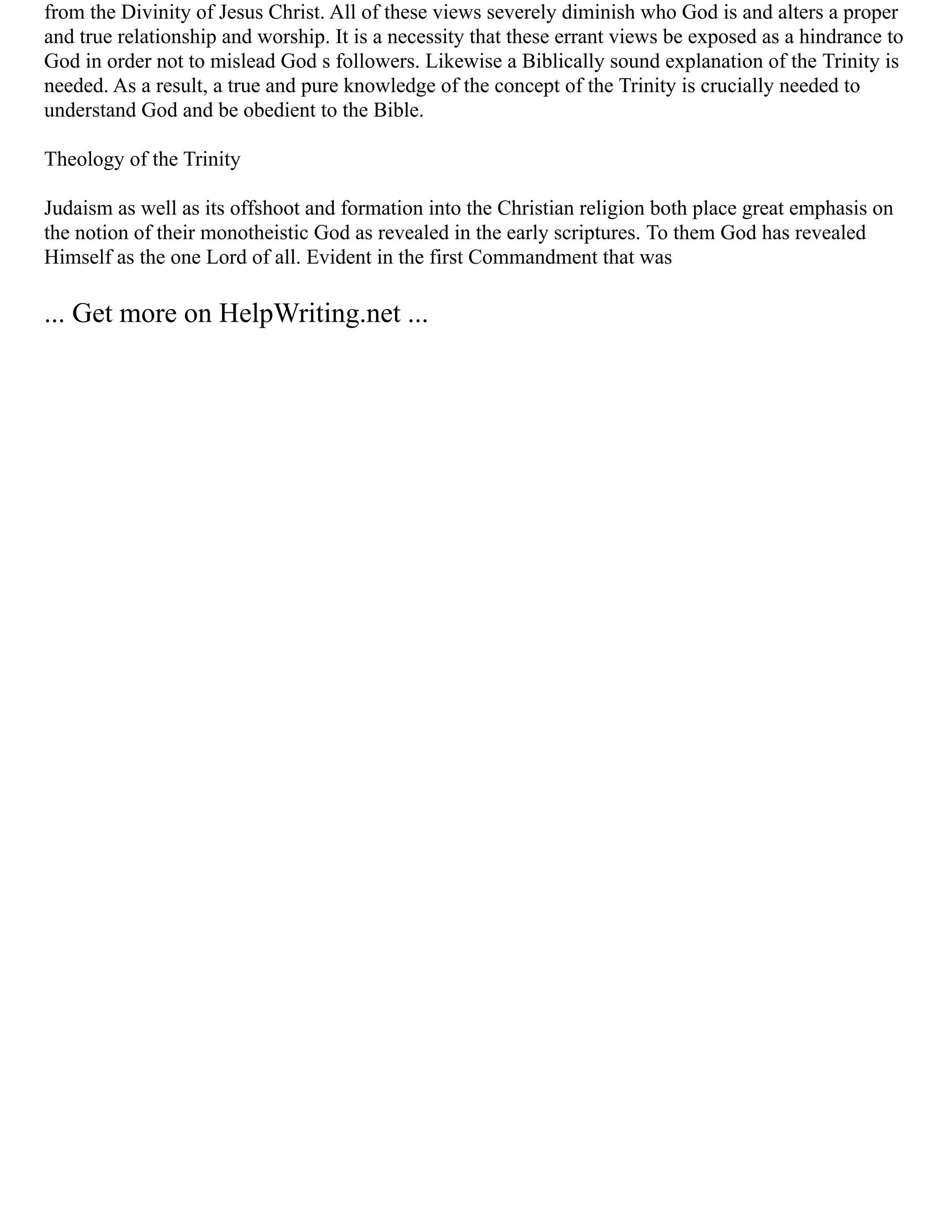 from the Divinity of Jesus Christ. All of these views severely diminish who God is and alters a proper
and true relationship and worship. It is a necessity that these errant views be exposed as a hindrance to
God in order not to mislead God s followers. Likewise a Biblically sound explanation of the Trinity is
needed. As a result, a true and pure knowledge of the concept of the Trinity is crucially needed to
understand God and be obedient to the Bible.
Theology of the Trinity
Judaism as well as its offshoot and formation into the Christian religion both place great emphasis on
the notion of their monotheistic God as revealed in the early scriptures. To them God has revealed
Himself as the one Lord of all. Evident in the first Commandment that was
... Get more on HelpWriting.net ...
 