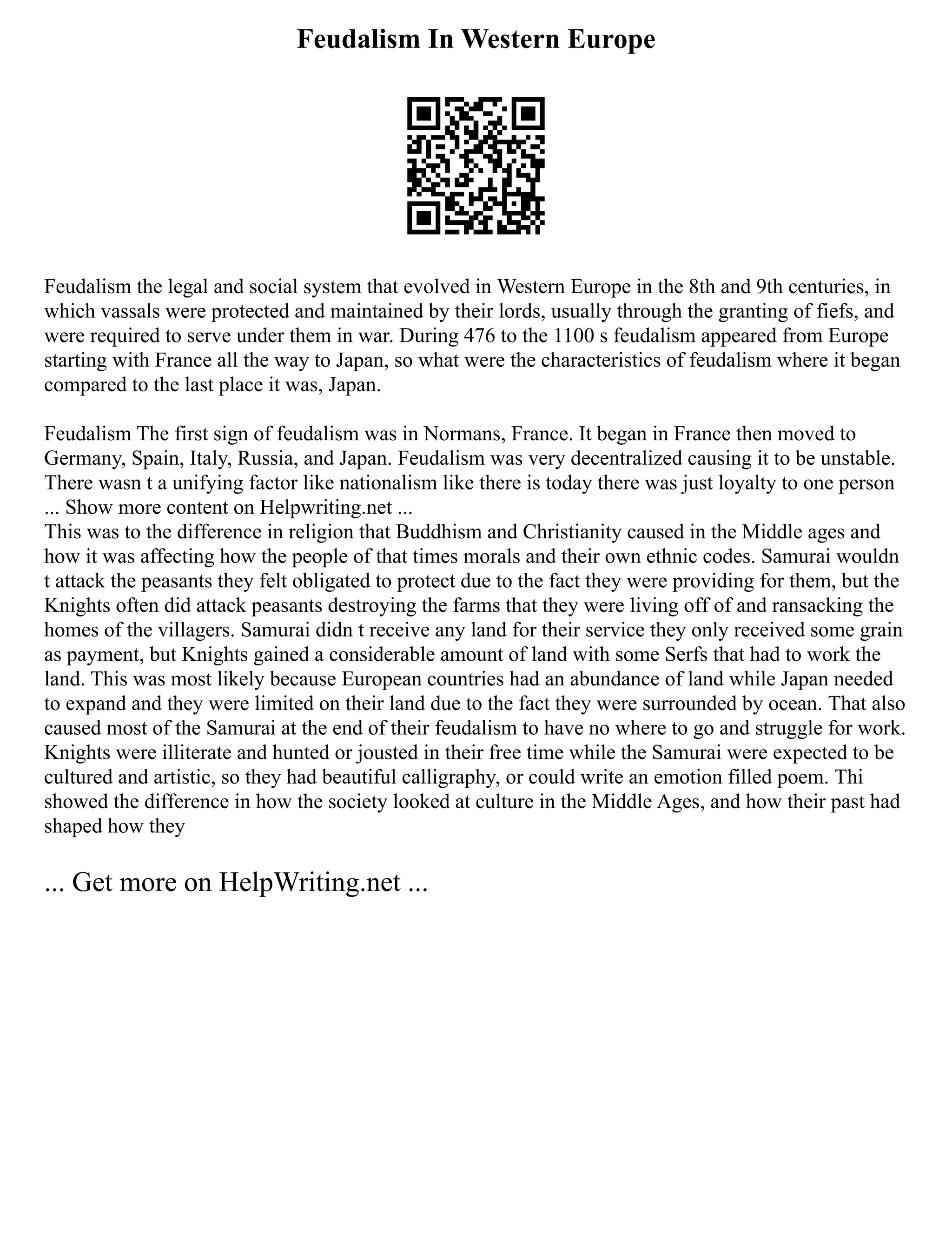 Feudalism In Western Europe
Feudalism the legal and social system that evolved in Western Europe in the 8th and 9th centuries, in
which vassals were protected and maintained by their lords, usually through the granting of fiefs, and
were required to serve under them in war. During 476 to the 1100 s feudalism appeared from Europe
starting with France all the way to Japan, so what were the characteristics of feudalism where it began
compared to the last place it was, Japan.
Feudalism The first sign of feudalism was in Normans, France. It began in France then moved to
Germany, Spain, Italy, Russia, and Japan. Feudalism was very decentralized causing it to be unstable.
There wasn t a unifying factor like nationalism like there is today there was just loyalty to one person
... Show more content on Helpwriting.net ...
This was to the difference in religion that Buddhism and Christianity caused in the Middle ages and
how it was affecting how the people of that times morals and their own ethnic codes. Samurai wouldn
t attack the peasants they felt obligated to protect due to the fact they were providing for them, but the
Knights often did attack peasants destroying the farms that they were living off of and ransacking the
homes of the villagers. Samurai didn t receive any land for their service they only received some grain
as payment, but Knights gained a considerable amount of land with some Serfs that had to work the
land. This was most likely because European countries had an abundance of land while Japan needed
to expand and they were limited on their land due to the fact they were surrounded by ocean. That also
caused most of the Samurai at the end of their feudalism to have no where to go and struggle for work.
Knights were illiterate and hunted or jousted in their free time while the Samurai were expected to be
cultured and artistic, so they had beautiful calligraphy, or could write an emotion filled poem. Thi
showed the difference in how the society looked at culture in the Middle Ages, and how their past had
shaped how they
... Get more on HelpWriting.net ...
 