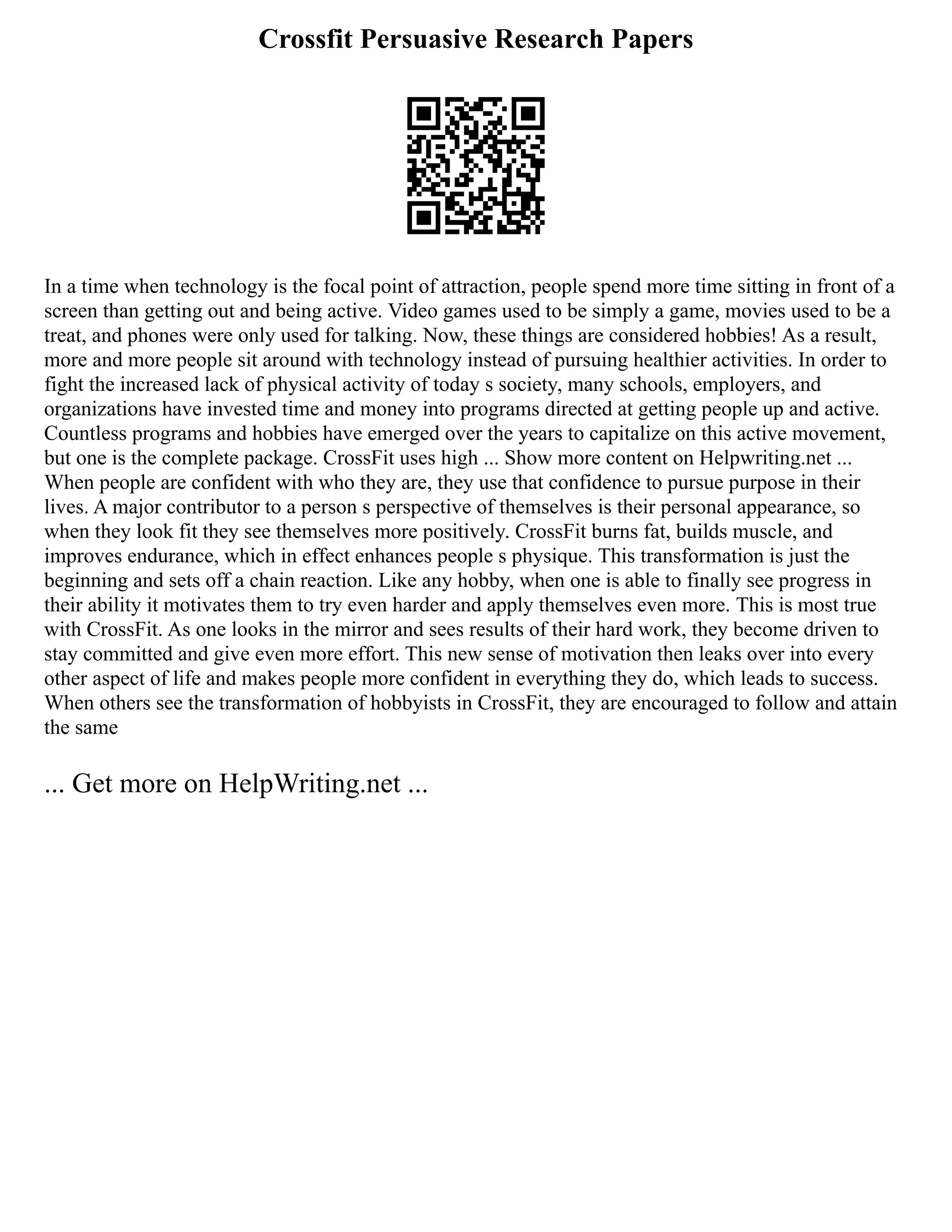 Crossfit Persuasive Research Papers
In a time when technology is the focal point of attraction, people spend more time sitting in front of a
screen than getting out and being active. Video games used to be simply a game, movies used to be a
treat, and phones were only used for talking. Now, these things are considered hobbies! As a result,
more and more people sit around with technology instead of pursuing healthier activities. In order to
fight the increased lack of physical activity of today s society, many schools, employers, and
organizations have invested time and money into programs directed at getting people up and active.
Countless programs and hobbies have emerged over the years to capitalize on this active movement,
but one is the complete package. CrossFit uses high ... Show more content on Helpwriting.net ...
When people are confident with who they are, they use that confidence to pursue purpose in their
lives. A major contributor to a person s perspective of themselves is their personal appearance, so
when they look fit they see themselves more positively. CrossFit burns fat, builds muscle, and
improves endurance, which in effect enhances people s physique. This transformation is just the
beginning and sets off a chain reaction. Like any hobby, when one is able to finally see progress in
their ability it motivates them to try even harder and apply themselves even more. This is most true
with CrossFit. As one looks in the mirror and sees results of their hard work, they become driven to
stay committed and give even more effort. This new sense of motivation then leaks over into every
other aspect of life and makes people more confident in everything they do, which leads to success.
When others see the transformation of hobbyists in CrossFit, they are encouraged to follow and attain
the same
... Get more on HelpWriting.net ...
 