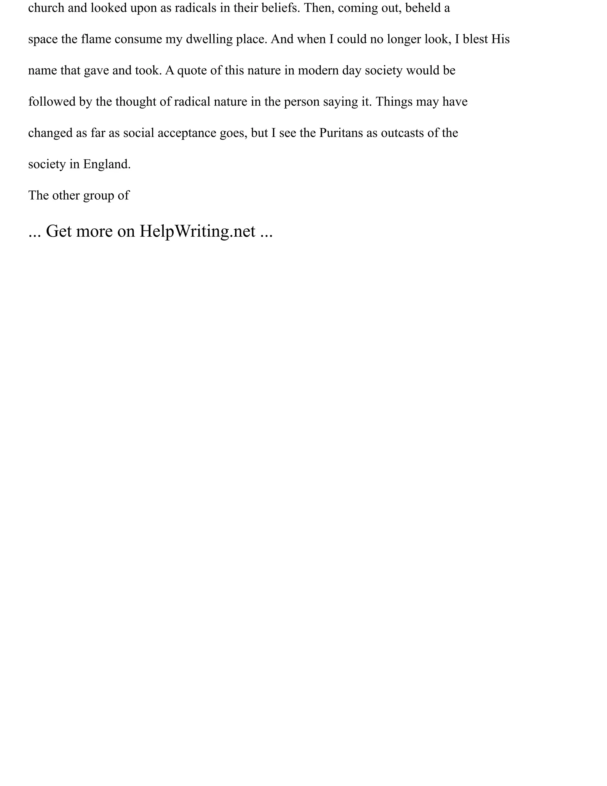 church and looked upon as radicals in their beliefs. Then, coming out, beheld a
space the flame consume my dwelling place. And when I could no longer look, I blest His
name that gave and took. A quote of this nature in modern day society would be
followed by the thought of radical nature in the person saying it. Things may have
changed as far as social acceptance goes, but I see the Puritans as outcasts of the
society in England.
The other group of
... Get more on HelpWriting.net ...
 