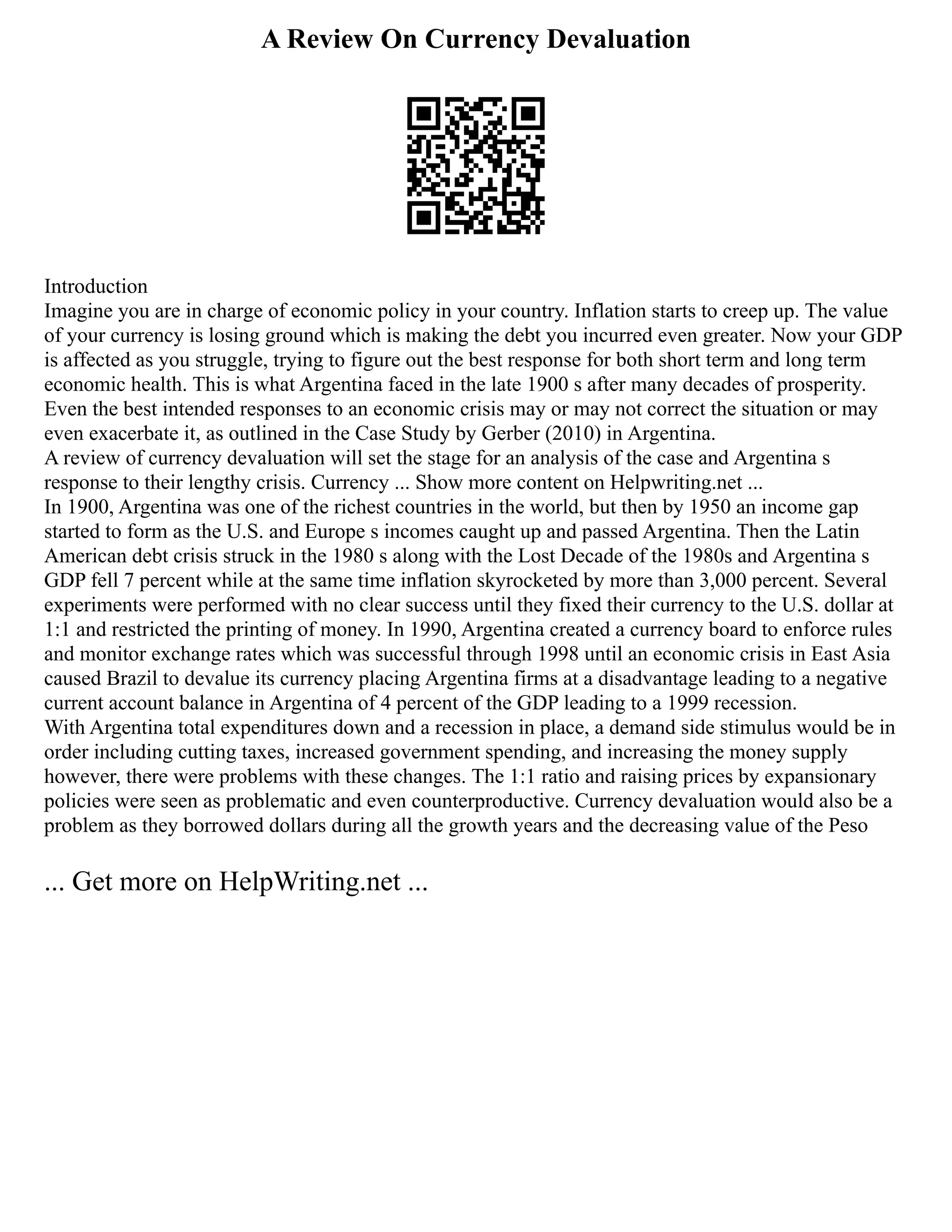 A Review On Currency Devaluation
Introduction
Imagine you are in charge of economic policy in your country. Inflation starts to creep up. The value
of your currency is losing ground which is making the debt you incurred even greater. Now your GDP
is affected as you struggle, trying to figure out the best response for both short term and long term
economic health. This is what Argentina faced in the late 1900 s after many decades of prosperity.
Even the best intended responses to an economic crisis may or may not correct the situation or may
even exacerbate it, as outlined in the Case Study by Gerber (2010) in Argentina.
A review of currency devaluation will set the stage for an analysis of the case and Argentina s
response to their lengthy crisis. Currency ... Show more content on Helpwriting.net ...
In 1900, Argentina was one of the richest countries in the world, but then by 1950 an income gap
started to form as the U.S. and Europe s incomes caught up and passed Argentina. Then the Latin
American debt crisis struck in the 1980 s along with the Lost Decade of the 1980s and Argentina s
GDP fell 7 percent while at the same time inflation skyrocketed by more than 3,000 percent. Several
experiments were performed with no clear success until they fixed their currency to the U.S. dollar at
1:1 and restricted the printing of money. In 1990, Argentina created a currency board to enforce rules
and monitor exchange rates which was successful through 1998 until an economic crisis in East Asia
caused Brazil to devalue its currency placing Argentina firms at a disadvantage leading to a negative
current account balance in Argentina of 4 percent of the GDP leading to a 1999 recession.
With Argentina total expenditures down and a recession in place, a demand side stimulus would be in
order including cutting taxes, increased government spending, and increasing the money supply
however, there were problems with these changes. The 1:1 ratio and raising prices by expansionary
policies were seen as problematic and even counterproductive. Currency devaluation would also be a
problem as they borrowed dollars during all the growth years and the decreasing value of the Peso
... Get more on HelpWriting.net ...
 
