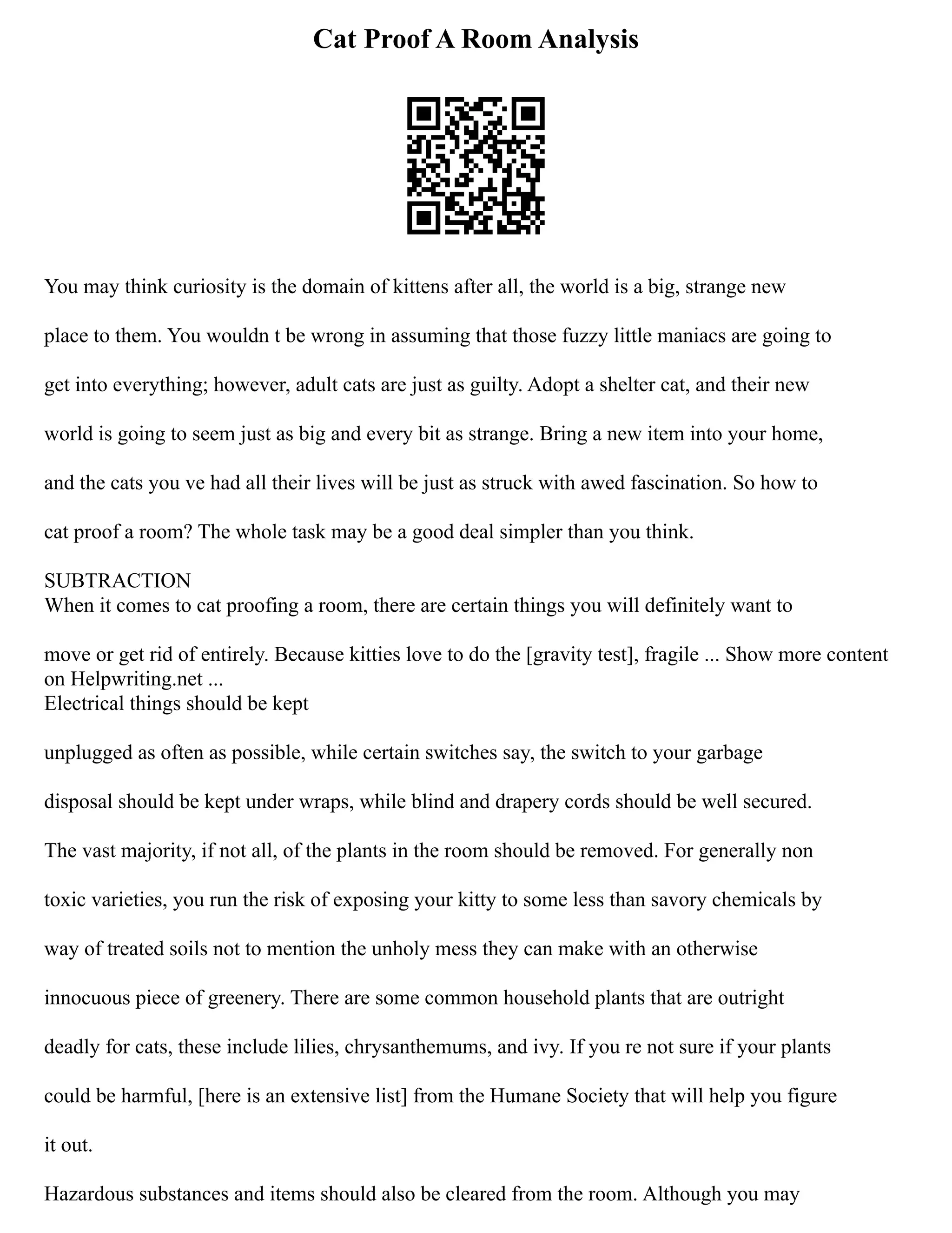 Cat Proof A Room Analysis
You may think curiosity is the domain of kittens after all, the world is a big, strange new
place to them. You wouldn t be wrong in assuming that those fuzzy little maniacs are going to
get into everything; however, adult cats are just as guilty. Adopt a shelter cat, and their new
world is going to seem just as big and every bit as strange. Bring a new item into your home,
and the cats you ve had all their lives will be just as struck with awed fascination. So how to
cat proof a room? The whole task may be a good deal simpler than you think.
SUBTRACTION
When it comes to cat proofing a room, there are certain things you will definitely want to
move or get rid of entirely. Because kitties love to do the [gravity test], fragile ... Show more content
on Helpwriting.net ...
Electrical things should be kept
unplugged as often as possible, while certain switches say, the switch to your garbage
disposal should be kept under wraps, while blind and drapery cords should be well secured.
The vast majority, if not all, of the plants in the room should be removed. For generally non
toxic varieties, you run the risk of exposing your kitty to some less than savory chemicals by
way of treated soils not to mention the unholy mess they can make with an otherwise
innocuous piece of greenery. There are some common household plants that are outright
deadly for cats, these include lilies, chrysanthemums, and ivy. If you re not sure if your plants
could be harmful, [here is an extensive list] from the Humane Society that will help you figure
it out.
Hazardous substances and items should also be cleared from the room. Although you may
 