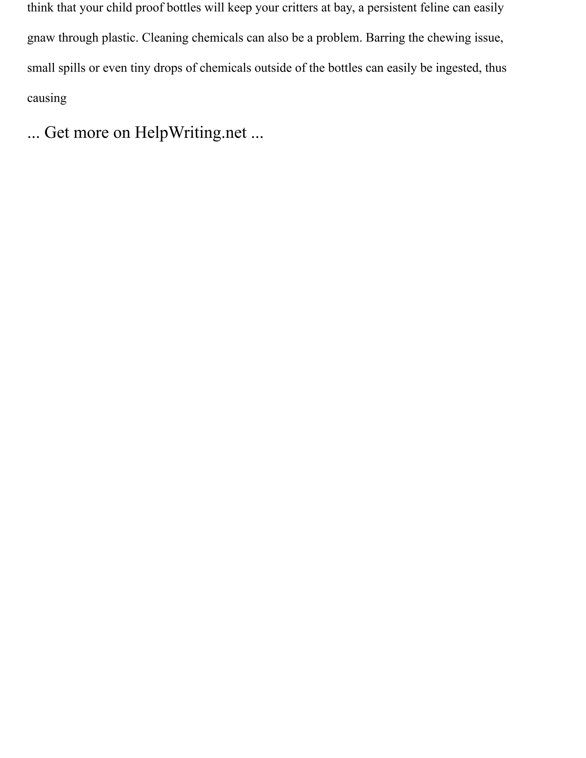 think that your child proof bottles will keep your critters at bay, a persistent feline can easily
gnaw through plastic. Cleaning chemicals can also be a problem. Barring the chewing issue,
small spills or even tiny drops of chemicals outside of the bottles can easily be ingested, thus
causing
... Get more on HelpWriting.net ...
 