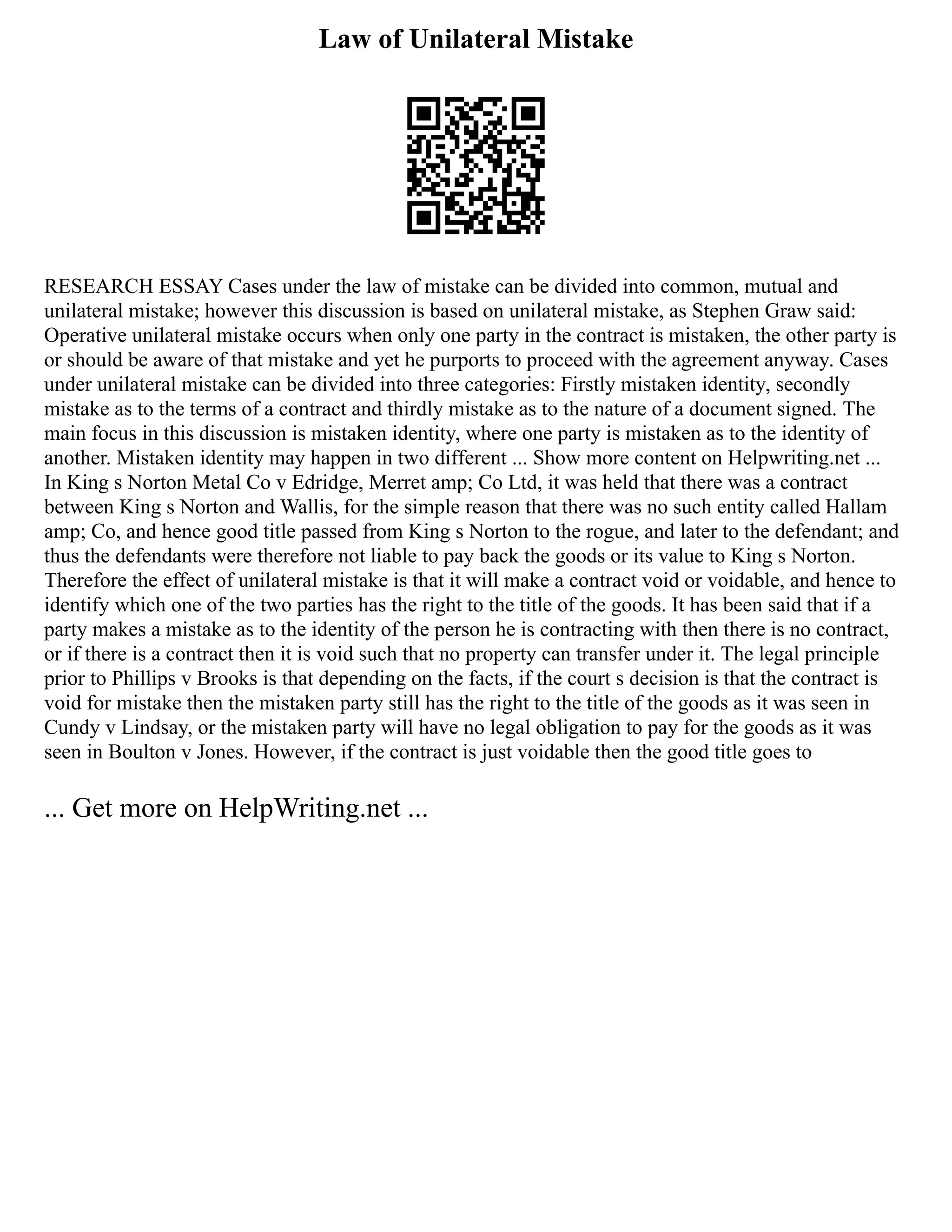 Law of Unilateral Mistake
RESEARCH ESSAY Cases under the law of mistake can be divided into common, mutual and
unilateral mistake; however this discussion is based on unilateral mistake, as Stephen Graw said:
Operative unilateral mistake occurs when only one party in the contract is mistaken, the other party is
or should be aware of that mistake and yet he purports to proceed with the agreement anyway. Cases
under unilateral mistake can be divided into three categories: Firstly mistaken identity, secondly
mistake as to the terms of a contract and thirdly mistake as to the nature of a document signed. The
main focus in this discussion is mistaken identity, where one party is mistaken as to the identity of
another. Mistaken identity may happen in two different ... Show more content on Helpwriting.net ...
In King s Norton Metal Co v Edridge, Merret amp; Co Ltd, it was held that there was a contract
between King s Norton and Wallis, for the simple reason that there was no such entity called Hallam
amp; Co, and hence good title passed from King s Norton to the rogue, and later to the defendant; and
thus the defendants were therefore not liable to pay back the goods or its value to King s Norton.
Therefore the effect of unilateral mistake is that it will make a contract void or voidable, and hence to
identify which one of the two parties has the right to the title of the goods. It has been said that if a
party makes a mistake as to the identity of the person he is contracting with then there is no contract,
or if there is a contract then it is void such that no property can transfer under it. The legal principle
prior to Phillips v Brooks is that depending on the facts, if the court s decision is that the contract is
void for mistake then the mistaken party still has the right to the title of the goods as it was seen in
Cundy v Lindsay, or the mistaken party will have no legal obligation to pay for the goods as it was
seen in Boulton v Jones. However, if the contract is just voidable then the good title goes to
... Get more on HelpWriting.net ...
 