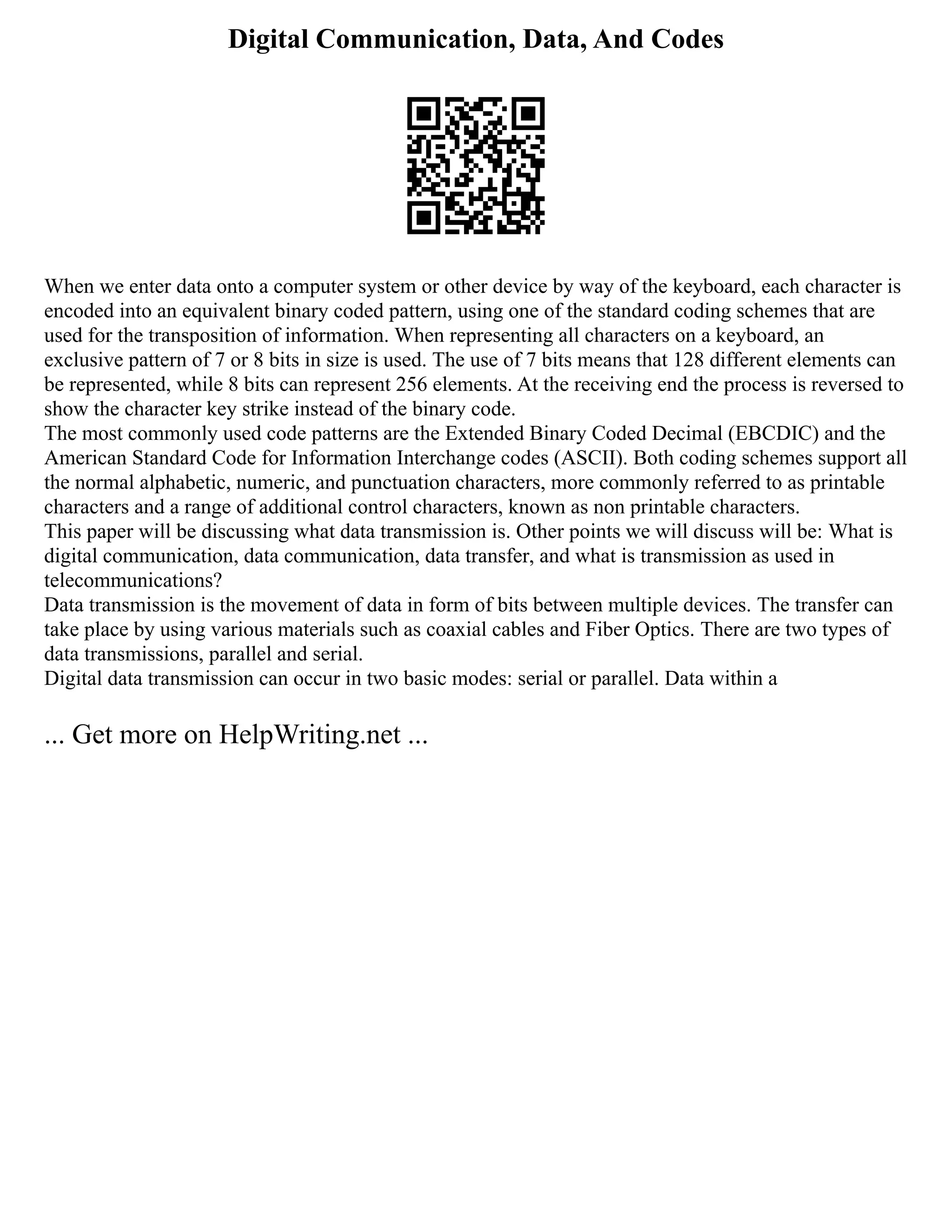 Digital Communication, Data, And Codes
When we enter data onto a computer system or other device by way of the keyboard, each character is
encoded into an equivalent binary coded pattern, using one of the standard coding schemes that are
used for the transposition of information. When representing all characters on a keyboard, an
exclusive pattern of 7 or 8 bits in size is used. The use of 7 bits means that 128 different elements can
be represented, while 8 bits can represent 256 elements. At the receiving end the process is reversed to
show the character key strike instead of the binary code.
The most commonly used code patterns are the Extended Binary Coded Decimal (EBCDIC) and the
American Standard Code for Information Interchange codes (ASCII). Both coding schemes support all
the normal alphabetic, numeric, and punctuation characters, more commonly referred to as printable
characters and a range of additional control characters, known as non printable characters.
This paper will be discussing what data transmission is. Other points we will discuss will be: What is
digital communication, data communication, data transfer, and what is transmission as used in
telecommunications?
Data transmission is the movement of data in form of bits between multiple devices. The transfer can
take place by using various materials such as coaxial cables and Fiber Optics. There are two types of
data transmissions, parallel and serial.
Digital data transmission can occur in two basic modes: serial or parallel. Data within a
... Get more on HelpWriting.net ...
 