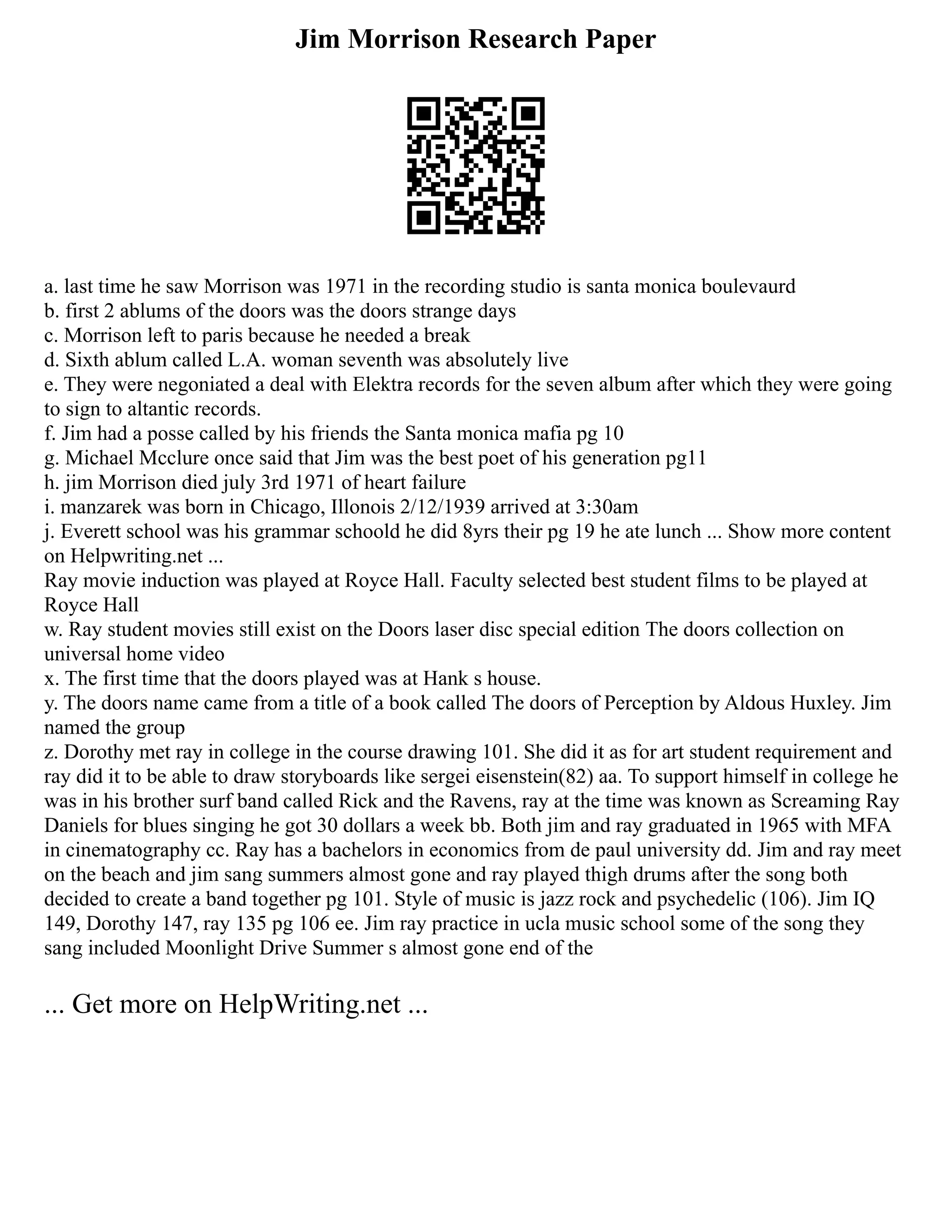 Jim Morrison Research Paper
a. last time he saw Morrison was 1971 in the recording studio is santa monica boulevaurd
b. first 2 ablums of the doors was the doors strange days
c. Morrison left to paris because he needed a break
d. Sixth ablum called L.A. woman seventh was absolutely live
e. They were negoniated a deal with Elektra records for the seven album after which they were going
to sign to altantic records.
f. Jim had a posse called by his friends the Santa monica mafia pg 10
g. Michael Mcclure once said that Jim was the best poet of his generation pg11
h. jim Morrison died july 3rd 1971 of heart failure
i. manzarek was born in Chicago, Illonois 2/12/1939 arrived at 3:30am
j. Everett school was his grammar schoold he did 8yrs their pg 19 he ate lunch ... Show more content
on Helpwriting.net ...
Ray movie induction was played at Royce Hall. Faculty selected best student films to be played at
Royce Hall
w. Ray student movies still exist on the Doors laser disc special edition The doors collection on
universal home video
x. The first time that the doors played was at Hank s house.
y. The doors name came from a title of a book called The doors of Perception by Aldous Huxley. Jim
named the group
z. Dorothy met ray in college in the course drawing 101. She did it as for art student requirement and
ray did it to be able to draw storyboards like sergei eisenstein(82) aa. To support himself in college he
was in his brother surf band called Rick and the Ravens, ray at the time was known as Screaming Ray
Daniels for blues singing he got 30 dollars a week bb. Both jim and ray graduated in 1965 with MFA
in cinematography cc. Ray has a bachelors in economics from de paul university dd. Jim and ray meet
on the beach and jim sang summers almost gone and ray played thigh drums after the song both
decided to create a band together pg 101. Style of music is jazz rock and psychedelic (106). Jim IQ
149, Dorothy 147, ray 135 pg 106 ee. Jim ray practice in ucla music school some of the song they
sang included Moonlight Drive Summer s almost gone end of the
... Get more on HelpWriting.net ...
 