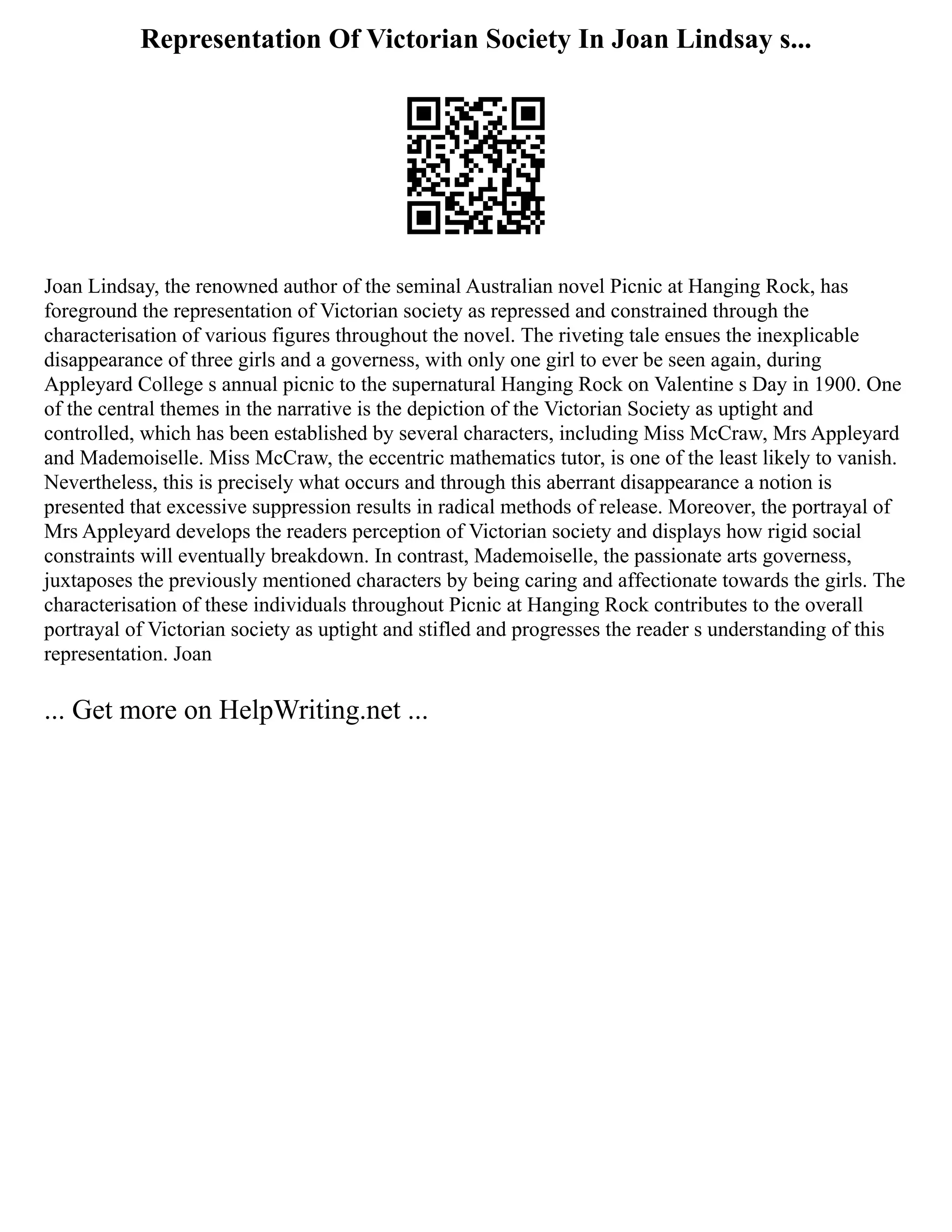 Representation Of Victorian Society In Joan Lindsay s...
Joan Lindsay, the renowned author of the seminal Australian novel Picnic at Hanging Rock, has
foreground the representation of Victorian society as repressed and constrained through the
characterisation of various figures throughout the novel. The riveting tale ensues the inexplicable
disappearance of three girls and a governess, with only one girl to ever be seen again, during
Appleyard College s annual picnic to the supernatural Hanging Rock on Valentine s Day in 1900. One
of the central themes in the narrative is the depiction of the Victorian Society as uptight and
controlled, which has been established by several characters, including Miss McCraw, Mrs Appleyard
and Mademoiselle. Miss McCraw, the eccentric mathematics tutor, is one of the least likely to vanish.
Nevertheless, this is precisely what occurs and through this aberrant disappearance a notion is
presented that excessive suppression results in radical methods of release. Moreover, the portrayal of
Mrs Appleyard develops the readers perception of Victorian society and displays how rigid social
constraints will eventually breakdown. In contrast, Mademoiselle, the passionate arts governess,
juxtaposes the previously mentioned characters by being caring and affectionate towards the girls. The
characterisation of these individuals throughout Picnic at Hanging Rock contributes to the overall
portrayal of Victorian society as uptight and stifled and progresses the reader s understanding of this
representation. Joan
... Get more on HelpWriting.net ...
 