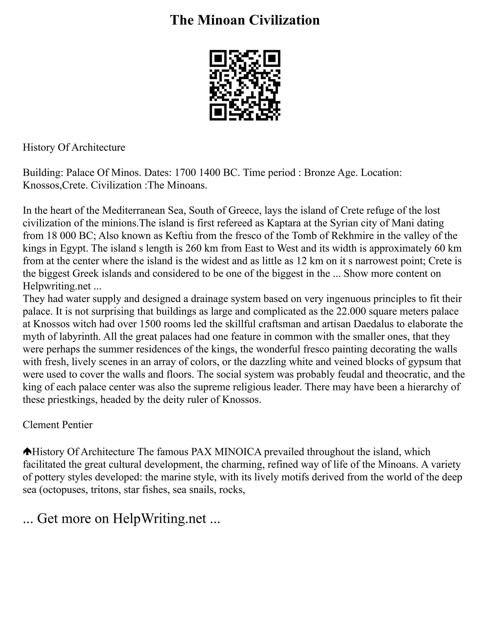The Minoan Civilization
History Of Architecture
Building: Palace Of Minos. Dates: 1700 1400 BC. Time period : Bronze Age. Location:
Knossos,Crete. Civilization :The Minoans.
In the heart of the Mediterranean Sea, South of Greece, lays the island of Crete refuge of the lost
civilization of the minions.The island is first refereed as Kaptara at the Syrian city of Mani dating
from 18 000 BC; Also known as Keftiu from the fresco of the Tomb of Rekhmire in the valley of the
kings in Egypt. The island s length is 260 km from East to West and its width is approximately 60 km
from at the center where the island is the widest and as little as 12 km on it s narrowest point; Crete is
the biggest Greek islands and considered to be one of the biggest in the ... Show more content on
Helpwriting.net ...
They had water supply and designed a drainage system based on very ingenuous principles to fit their
palace. It is not surprising that buildings as large and complicated as the 22.000 square meters palace
at Knossos witch had over 1500 rooms led the skillful craftsman and artisan Daedalus to elaborate the
myth of labyrinth. All the great palaces had one feature in common with the smaller ones, that they
were perhaps the summer residences of the kings, the wonderful fresco painting decorating the walls
with fresh, lively scenes in an array of colors, or the dazzling white and veined blocks of gypsum that
were used to cover the walls and floors. The social system was probably feudal and theocratic, and the
king of each palace center was also the supreme religious leader. There may have been a hierarchy of
these priestkings, headed by the deity ruler of Knossos.
Clement Pentier
History Of Architecture The famous PAX MINOICA prevailed throughout the island, which
facilitated the great cultural development, the charming, refined way of life of the Minoans. A variety
of pottery styles developed: the marine style, with its lively motifs derived from the world of the deep
sea (octopuses, tritons, star fishes, sea snails, rocks,
... Get more on HelpWriting.net ...
 