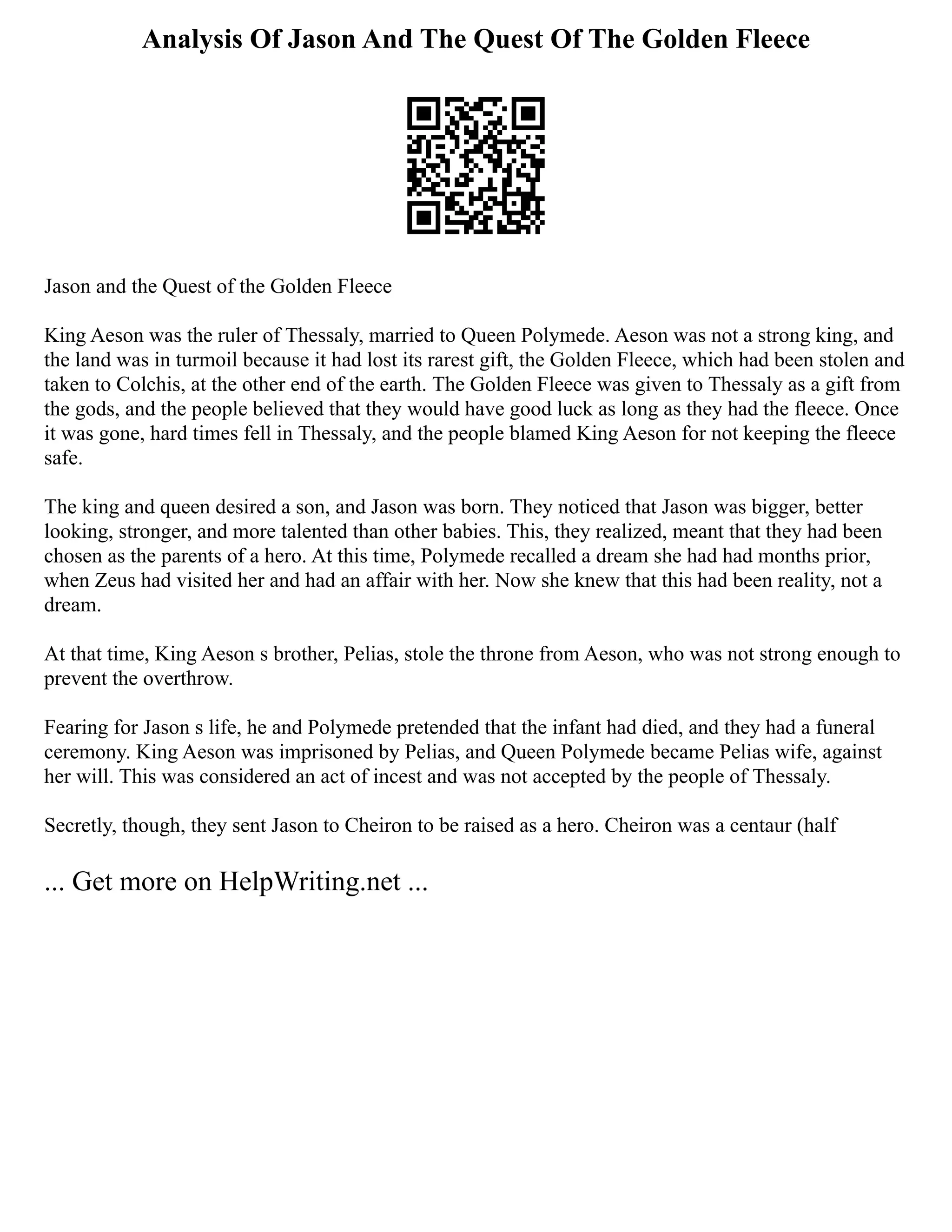 Analysis Of Jason And The Quest Of The Golden Fleece
Jason and the Quest of the Golden Fleece
King Aeson was the ruler of Thessaly, married to Queen Polymede. Aeson was not a strong king, and
the land was in turmoil because it had lost its rarest gift, the Golden Fleece, which had been stolen and
taken to Colchis, at the other end of the earth. The Golden Fleece was given to Thessaly as a gift from
the gods, and the people believed that they would have good luck as long as they had the fleece. Once
it was gone, hard times fell in Thessaly, and the people blamed King Aeson for not keeping the fleece
safe.
The king and queen desired a son, and Jason was born. They noticed that Jason was bigger, better
looking, stronger, and more talented than other babies. This, they realized, meant that they had been
chosen as the parents of a hero. At this time, Polymede recalled a dream she had had months prior,
when Zeus had visited her and had an affair with her. Now she knew that this had been reality, not a
dream.
At that time, King Aeson s brother, Pelias, stole the throne from Aeson, who was not strong enough to
prevent the overthrow.
Fearing for Jason s life, he and Polymede pretended that the infant had died, and they had a funeral
ceremony. King Aeson was imprisoned by Pelias, and Queen Polymede became Pelias wife, against
her will. This was considered an act of incest and was not accepted by the people of Thessaly.
Secretly, though, they sent Jason to Cheiron to be raised as a hero. Cheiron was a centaur (half
... Get more on HelpWriting.net ...
 
