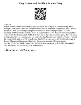 Huey Newton and the Black Panther Party
Howard 1
Around the fall of 1966, the black civil rights movement was changing its strategies and goals all
overnight. Many white Americans wanted to know what was the sudden change in the blacks because
they haven t been use to seeing such a proud race that was demanding equal rights. The black
movement shift became obvious to the public in August of 1965, when President Johnson signed the
Voting Rights Act that caused all the blacks to have pep in their step. After the signing there was many
chaotic events that was occurring. Just one week after the of there was an explosion of ghetto violence
that resulted in35 dead, over 900 injured, more than 3,900 arrested and over $46 million in property
damage. The riots and damaging didn t just ... Show more content on Helpwriting.net ...
ear s Day of 1967, the Black Panther Party for Self Defense opened up its first office for stocks of
guns, so that they can give everyone the opportunity of
... Get more on HelpWriting.net ...
 