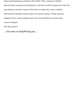 church and looked upon as radicals in their beliefs. Then, coming out, beheld a
space the flame consume my dwelling place. And when I could no longer look, I blest His
name that gave and took. A quote of this nature in modern day society would be
followed by the thought of radical nature in the person saying it. Things may have
changed as far as social acceptance goes, but I see the Puritans as outcasts of the
society in England.
The other group of
... Get more on HelpWriting.net ...
 