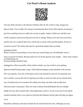 Cat Proof A Room Analysis
You may think curiosity is the domain of kittens after all, the world is a big, strange new
place to them. You wouldn t be wrong in assuming that those fuzzy little maniacs are going to
get into everything; however, adult cats are just as guilty. Adopt a shelter cat, and their new
world is going to seem just as big and every bit as strange. Bring a new item into your home,
and the cats you ve had all their lives will be just as struck with awed fascination. So how to
cat proof a room? The whole task may be a good deal simpler than you think.
SUBTRACTION
When it comes to cat proofing a room, there are certain things you will definitely want to
move or get rid of entirely. Because kitties love to do the [gravity test], fragile ... Show more content
on Helpwriting.net ...
Electrical things should be kept
unplugged as often as possible, while certain switches say, the switch to your garbage
disposal should be kept under wraps, while blind and drapery cords should be well secured.
The vast majority, if not all, of the plants in the room should be removed. For generally non
toxic varieties, you run the risk of exposing your kitty to some less than savory chemicals by
way of treated soils not to mention the unholy mess they can make with an otherwise
innocuous piece of greenery. There are some common household plants that are outright
deadly for cats, these include lilies, chrysanthemums, and ivy. If you re not sure if your plants
could be harmful, [here is an extensive list] from the Humane Society that will help you figure
it out.
Hazardous substances and items should also be cleared from the room. Although you may
 