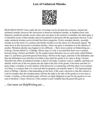 Law of Unilateral Mistake
RESEARCH ESSAY Cases under the law of mistake can be divided into common, mutual and
unilateral mistake; however this discussion is based on unilateral mistake, as Stephen Graw said:
Operative unilateral mistake occurs when only one party in the contract is mistaken, the other party is
or should be aware of that mistake and yet he purports to proceed with the agreement anyway. Cases
under unilateral mistake can be divided into three categories: Firstly mistaken identity, secondly
mistake as to the terms of a contract and thirdly mistake as to the nature of a document signed. The
main focus in this discussion is mistaken identity, where one party is mistaken as to the identity of
another. Mistaken identity may happen in two different ... Show more content on Helpwriting.net ...
In King s Norton Metal Co v Edridge, Merret amp; Co Ltd, it was held that there was a contract
between King s Norton and Wallis, for the simple reason that there was no such entity called Hallam
amp; Co, and hence good title passed from King s Norton to the rogue, and later to the defendant; and
thus the defendants were therefore not liable to pay back the goods or its value to King s Norton.
Therefore the effect of unilateral mistake is that it will make a contract void or voidable, and hence to
identify which one of the two parties has the right to the title of the goods. It has been said that if a
party makes a mistake as to the identity of the person he is contracting with then there is no contract,
or if there is a contract then it is void such that no property can transfer under it. The legal principle
prior to Phillips v Brooks is that depending on the facts, if the court s decision is that the contract is
void for mistake then the mistaken party still has the right to the title of the goods as it was seen in
Cundy v Lindsay, or the mistaken party will have no legal obligation to pay for the goods as it was
seen in Boulton v Jones. However, if the contract is just voidable then the good title goes to
... Get more on HelpWriting.net ...
 