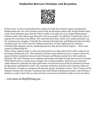 Similarities Between Christians And Byzantines
In this course, we have learned about three medieval worlds that existed in regions bordering the
Mediterranean Sea: the Latin Christian ruled world, the Byzantine ruled world, and the Muslim ruled
world. Some historians argue that all of these worlds were really part of one larger Mediterranean
Cultural world, while others argue that each world was actually very different. I stand on the side of
separate but connected in this debate. The extent that these three worlds were similar politically was
the constant power struggles, Culturally the connection through trade, and Religiously their prevalent
worship of god. The extent were they different politically was their diplomatic/war relations,
Culturally their language and arts, and Religiously how they practiced their religion. ... Show more
content on Helpwriting.net ...
When a King, emperor, pope, or other powerful position was taken down both worlds would cut out
the tongue and poke the eyes. This treatment of former major political powers is unique to these two
regions.Political similarities between Latin Christians and Muslims include how both worlds are
fractured. The Latin Christians have kingdoms and empires that fight for land and resources in europe.
While Muslims have a similar power struggle with rivaling Caliphates. Both areas are connected
within themselves culturally but fight against their own kind for power.Political similarities between
the Byzantines and Muslims is their view, treatment and history with the Latin Christians. Both saw
the Christians or Franks as courageous but ignorant, greedy, and idiotic at times. This is because of the
multiple invasions the Christian s undertook unto both Muslim and Byzantine lands. Latin Christian s
tendency to make a deal with you today and stab you tomorrow lead both worlds to never trust these
... Get more on HelpWriting.net ...
 
