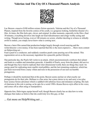 Valerian And The City Of A Thousand Planets Analysis
Luc Beeson s massive $180 million science fiction spectacle, Valerian and the City of a Thousand
Planets, inspired from the favorite comics of his youth, is a gorgeous looking, borderline disaster of a
film. At times, the film feels epic, clever, and original. In other moments, especially in the film s final
30 minutes, everything devolves into laugh out loud ridiculousness and cringe worthy acting and
writing. Though never boring, even at 140 minutes on screen, whether dazzling to witness or stiltedly
awful to endure, you simply never know what is coming next.
Beeson s latest film earned that production budget largely through crowd sourcing and the
writer/director s own money. It has been reported that this is the most expensive ... Show more content
on Helpwriting.net ...
Feed a pearl to a conductor, and suddenly countless pearls come pouring out of the animal. This
regeneration serves as the necessary ingredient for a peaceful, perfect lifestyle.
One particular day, the Pearls fall victim to an attack, which unceremoniously combusts their planet
and leads to a sudden and immediate genocide. A handful of Pearls, away from the planet, did survive
and though they have tried to replicate their inter dimensional world, there are things they need: An
energy pearl for replicating more marble sized pebbles, and the last remaining conductor, which has
just been recovered from a nasty villain and rests in the possession of our (not so) humble
protagonists.
Perhaps it should be mentioned that at this point, Beeson seems unclear on what exactly our
protagonists do for their jobs. DeHaan is a fine actor, but a poor choice to try and carry a two plus
hour science fiction adventure which is saddled with nebulous focus and immature scripting. His lack
of charisma in this role is jarring, as he opts for a weird 1990 s Keanu Reeves style affect to his voice,
and comes off as often smug or manipulative.
Opposite him, Delevingne equips herself well, though Beeson clearly has no idea how to write
dialogue that makes us believe that she could truly love this guy, or that
... Get more on HelpWriting.net ...
 