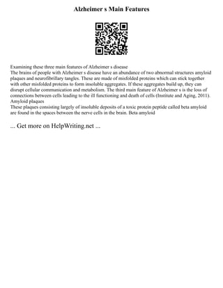 Alzheimer s Main Features
Examining these three main features of Alzheimer s disease
The brains of people with Alzheimer s disease have an abundance of two abnormal structures amyloid
plaques and neurofibrillary tangles. These are made of misfolded proteins which can stick together
with other misfolded proteins to form insoluble aggregates. If these aggregates build up, they can
disrupt cellular communication and metabolism. The third main feature of Alzheimer s is the loss of
connections between cells leading to the ill functioning and death of cells (Institute and Aging, 2011).
Amyloid plaques
These plaques consisting largely of insoluble deposits of a toxic protein peptide called beta amyloid
are found in the spaces between the nerve cells in the brain. Beta amyloid
... Get more on HelpWriting.net ...
 