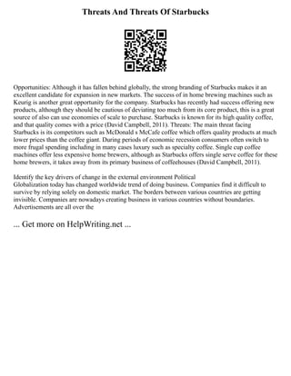 Threats And Threats Of Starbucks
Opportunities: Although it has fallen behind globally, the strong branding of Starbucks makes it an
excellent candidate for expansion in new markets. The success of in home brewing machines such as
Keurig is another great opportunity for the company. Starbucks has recently had success offering new
products, although they should be cautious of deviating too much from its core product, this is a great
source of also can use economies of scale to purchase. Starbucks is known for its high quality coffee,
and that quality comes with a price (David Campbell, 2011). Threats: The main threat facing
Starbucks is its competitors such as McDonald s McCafe coffee which offers quality products at much
lower prices than the coffee giant. During periods of economic recession consumers often switch to
more frugal spending including in many cases luxury such as specialty coffee. Single cup coffee
machines offer less expensive home brewers, although as Starbucks offers single serve coffee for these
home brewers, it takes away from its primary business of coffeehouses (David Campbell, 2011).
Identify the key drivers of change in the external environment Political
Globalization today has changed worldwide trend of doing business. Companies find it difficult to
survive by relying solely on domestic market. The borders between various countries are getting
invisible. Companies are nowadays creating business in various countries without boundaries.
Advertisements are all over the
... Get more on HelpWriting.net ...
 