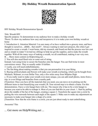 Diy Holiday Wreath Demonstration Speech
DIY Holiday Wreath Demonstration Speech
Title: Wreath DIY
Specific purpose: To demonstrate to my audience how to make a holiday wreath
Thesis: To show my audience how easy and inexpensive it is to make your own holiday wreath at
home
I. Introduction A. Attention Material: I m sure many of us have walked into a grocery store, and have
thought to ourselves... ahhhh... that smell!! . Always wanting to start new projects, this when I got
inspired to create a wreath. I went home, did my research, and found out that the process was low cost
and so simple to make! I invited my siblings to help me get the supplies, and to make the wreath
together. With all the many ways of making a wreath, we all contributed, making it our very own.
B. ... Show more content on Helpwriting.net ...
2. You will also need floral wire or some sort of string.
Instead, I am using twine to secure the branches onto the hanger. You can find twine in most
convenience stores. They re usually under 10 dollars.
3. Lastly, you will need embellishments;
a. The fun thing about making wreaths is that you can personalize it to your liking.
b. Buying artificial plants and flowers will make your wreath everlasting, which can be bought from
Michaels, Walmart, or even Dollar Tree, only a few miles away from Milpitas High.
c. If you really want to make your wreath even more unique, you can add small photos, items from a
trip, or even foliage and branches from a nearby park.
[Transition: Once you have all the materials that you need, you can move on to picking out the
different items to start beautifying your wreath.] B. Your second step is to obtain a frame. For this
demonstration, I have a wire hanger here with me. The reason why it has to be a wire hanger is
because you want to be able to reshape it. Most of you can find this in your closet. 1. Start by pulling
down the middle of the bar of the hanger, creating a square 2. Transform the square into a circle by
pulling the wire outwards between each angle of the square 3. Make sure to make any adjustments as
necessary to make your hanger into a shape of a circle.
[Transition: Now that the wire frame is a circle, you are just about ready to start embellishing.
Awesome! This
... Get more on HelpWriting.net ...
 