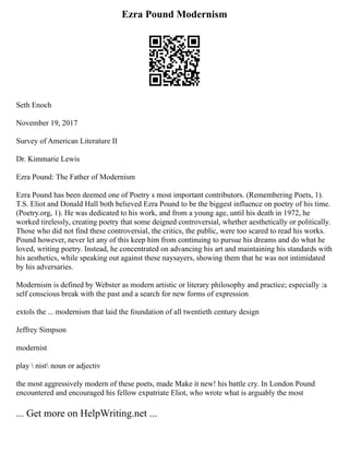Ezra Pound Modernism
Seth Enoch
November 19, 2017
Survey of American Literature II
Dr. Kimmarie Lewis
Ezra Pound: The Father of Modernism
Ezra Pound has been deemed one of Poetry s most important contributors. (Remembering Poets, 1).
T.S. Eliot and Donald Hall both believed Ezra Pound to be the biggest influence on poetry of his time.
(Poetry.org, 1). He was dedicated to his work, and from a young age, until his death in 1972, he
worked tirelessly, creating poetry that some deigned controversial, whether aesthetically or politically.
Those who did not find these controversial, the critics, the public, were too scared to read his works.
Pound however, never let any of this keep him from continuing to pursue his dreams and do what he
loved, writing poetry. Instead, he concentrated on advancing his art and maintaining his standards with
his aesthetics, while speaking out against these naysayers, showing them that he was not intimidated
by his adversaries.
Modernism is defined by Webster as modern artistic or literary philosophy and practice; especially :a
self conscious break with the past and a search for new forms of expression
extols the ... modernism that laid the foundation of all twentieth century design
Jeffrey Simpson
modernist
play  nist noun or adjectiv
the most aggressively modern of these poets, made Make it new! his battle cry. In London Pound
encountered and encouraged his fellow expatriate Eliot, who wrote what is arguably the most
... Get more on HelpWriting.net ...
 