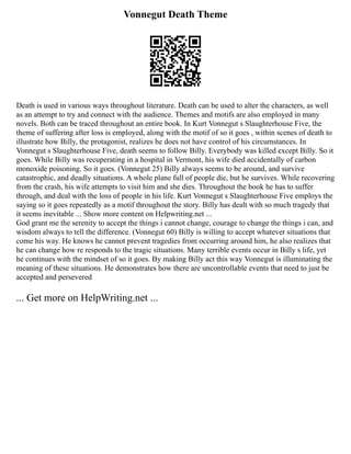 Vonnegut Death Theme
Death is used in various ways throughout literature. Death can be used to alter the characters, as well
as an attempt to try and connect with the audience. Themes and motifs are also employed in many
novels. Both can be traced throughout an entire book. In Kurt Vonnegut s Slaughterhouse Five, the
theme of suffering after loss is employed, along with the motif of so it goes , within scenes of death to
illustrate how Billy, the protagonist, realizes he does not have control of his circumstances. In
Vonnegut s Slaughterhouse Five, death seems to follow Billy. Everybody was killed except Billy. So it
goes. While Billy was recuperating in a hospital in Vermont, his wife died accidentally of carbon
monoxide poisoning. So it goes. (Vonnegut 25) Billy always seems to be around, and survive
catastrophic, and deadly situations. A whole plane full of people die, but he survives. While recovering
from the crash, his wife attempts to visit him and she dies. Throughout the book he has to suffer
through, and deal with the loss of people in his life. Kurt Vonnegut s Slaughterhouse Five employs the
saying so it goes repeatedly as a motif throughout the story. Billy has dealt with so much tragedy that
it seems inevitable ... Show more content on Helpwriting.net ...
God grant me the serenity to accept the things i cannot change, courage to change the things i can, and
wisdom always to tell the difference. (Vonnegut 60) Billy is willing to accept whatever situations that
come his way. He knows he cannot prevent tragedies from occurring around him, he also realizes that
he can change how re responds to the tragic situations. Many terrible events occur in Billy s life, yet
he continues with the mindset of so it goes. By making Billy act this way Vonnegut is illuminating the
meaning of these situations. He demonstrates how there are uncontrollable events that need to just be
accepted and persevered
... Get more on HelpWriting.net ...
 