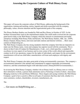 Assessing the Corporate Culture of Walt Disney Essay
This paper will assess the corporate culture of Walt Disney, addressing the background of the
organization, training and teaching, stories, legends and myths associated with the company,
philosophy, values, mission statement and the organizational goals of the company.
The Disney Brothers Studios was founded by Walt and Roy Disney in October of 1923. As the
brothers increased their reach in the entertainment market, this small studio evolved into the corporate
giant known today as the Walt Disney Company which has interests in entertainment and media
enterprises including Walt Disney Parks and Resorts, The Walt Disney Studios, ABC, Inc., ESPN,
Disney Channel, Disney Stores, television and radio stations and Internet websites. ... Show more
content on Helpwriting.net ...
The Walt Disney Company also has strong standards which the company feels that are imperative to
make sure the Disney name, vision and company has superior record with the community. This is
shown in their Code of Conduct for Manufacturers ( Code , n.d.), which specifies: a standard of
excellence in every aspect of our business and in every corner of the world; ethical and responsible
conduct in all of our operations; respect for the rights of individuals; and respect for the environment;
manufacturers will not use child labor; manufacturers will treat each employee with dignity and
respect.
The Walt Disney Company also takes great pride in being environmentally conscience. The company s
environmental statement is the attitude and commitment to support responsible environmental
initiatives, and that commitment begins with individual action ( DisneyHAND Environmentality ).
In reviewing the Walt Disney Company, whether it be at Disney itself, in a Disney store or visiting
their informative website, a person finds statements such as Nurturing a Creative Culture , Innovation:
Bringing creativity to life and Disney Difference. These slogans and sayings reinforce the Walt Disney
Company s goal to have a positive effect on all types of customers that they deal with, whether it is
store customers, workers, shareholders, investors, manufacturers, etc.
The
... Get more on HelpWriting.net ...
 