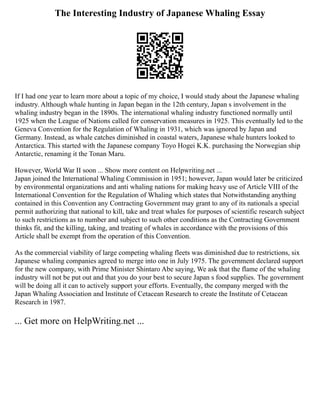 The Interesting Industry of Japanese Whaling Essay
If I had one year to learn more about a topic of my choice, I would study about the Japanese whaling
industry. Although whale hunting in Japan began in the 12th century, Japan s involvement in the
whaling industry began in the 1890s. The international whaling industry functioned normally until
1925 when the League of Nations called for conservation measures in 1925. This eventually led to the
Geneva Convention for the Regulation of Whaling in 1931, which was ignored by Japan and
Germany. Instead, as whale catches diminished in coastal waters, Japanese whale hunters looked to
Antarctica. This started with the Japanese company Toyo Hogei K.K. purchasing the Norwegian ship
Antarctic, renaming it the Tonan Maru.
However, World War II soon ... Show more content on Helpwriting.net ...
Japan joined the International Whaling Commission in 1951; however, Japan would later be criticized
by environmental organizations and anti whaling nations for making heavy use of Article VIII of the
International Convention for the Regulation of Whaling which states that Notwithstanding anything
contained in this Convention any Contracting Government may grant to any of its nationals a special
permit authorizing that national to kill, take and treat whales for purposes of scientific research subject
to such restrictions as to number and subject to such other conditions as the Contracting Government
thinks fit, and the killing, taking, and treating of whales in accordance with the provisions of this
Article shall be exempt from the operation of this Convention.
As the commercial viability of large competing whaling fleets was diminished due to restrictions, six
Japanese whaling companies agreed to merge into one in July 1975. The government declared support
for the new company, with Prime Minister Shintaro Abe saying, We ask that the flame of the whaling
industry will not be put out and that you do your best to secure Japan s food supplies. The government
will be doing all it can to actively support your efforts. Eventually, the company merged with the
Japan Whaling Association and Institute of Cetacean Research to create the Institute of Cetacean
Research in 1987.
... Get more on HelpWriting.net ...
 