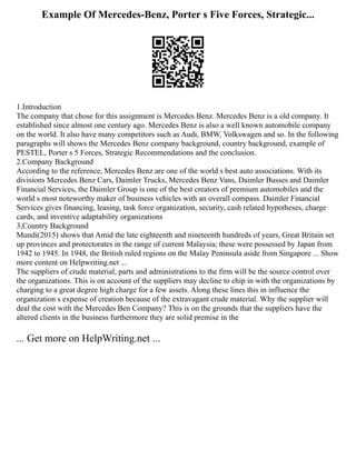 Example Of Mercedes-Benz, Porter s Five Forces, Strategic...
1.Introduction
The company that chose for this assignment is Mercedes Benz. Mercedes Benz is a old company. It
established since almost one century ago. Mercedes Benz is also a well known automobile company
on the world. It also have many competitors such as Audi, BMW, Volkswagen and so. In the following
paragraphs will shows the Mercedes Benz company background, country background, example of
PESTEL, Porter s 5 Forces, Strategic Recommendations and the conclusion.
2.Company Background
According to the reference, Mercedes Benz are one of the world s best auto associations. With its
divisions Mercedes Benz Cars, Daimler Trucks, Mercedes Benz Vans, Daimler Busses and Daimler
Financial Services, the Daimler Group is one of the best creators of premium automobiles and the
world s most noteworthy maker of business vehicles with an overall compass. Daimler Financial
Services gives financing, leasing, task force organization, security, cash related hypotheses, charge
cards, and inventive adaptability organizations
3,Country Background
Mundi(2015) shows that Amid the late eighteenth and nineteenth hundreds of years, Great Britain set
up provinces and protectorates in the range of current Malaysia; these were possessed by Japan from
1942 to 1945. In 1948, the British ruled regions on the Malay Peninsula aside from Singapore ... Show
more content on Helpwriting.net ...
The suppliers of crude material, parts and administrations to the firm will be the source control over
the organizations. This is on account of the suppliers may decline to chip in with the organizations by
charging to a great degree high charge for a few assets. Along these lines this in influence the
organization s expense of creation because of the extravagant crude material. Why the supplier will
deal the cost with the Mercedes Ben Company? This is on the grounds that the suppliers have the
altered clients in the business furthermore they are solid premise in the
... Get more on HelpWriting.net ...
 