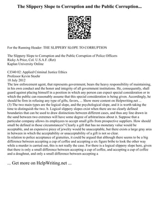 The Slippery Slope to Corruption and the Public Corruption...
For the Running Header: THE SLIPPERY SLOPE TO CORRUPTION
The Slippery Slope to Corruption and the Public Corruption of Police Officers
Ricky A Price, Col. U.S.A.F. (Ret)
Kaplan University Online
CJ340 02: Applied Criminal Justice Ethics
Professor Kevin Stoehr
10 July 2012
The law enforcement agent, that represents government, bears the heavy responsibility of maintaining,
in his own conduct and the honor and integrity of all government institutions. He, consequently, shall
guard against placing himself in a position in which any person can expect special consideration or in
which the public can reasonably assume that this special consideration is being given. Accordingly, he
should be firm in refusing any type of gifts, favors, ... Show more content on Helpwriting.net ...
(3) The two main types are the logical slope, and the psychological slope, and it is worth taking the
time to distinguish the two. b. Logical slippery slopes exist when there are no clearly defined
boundaries that can be used to draw distinctions between different cases, and thus any line drawn in
the sand between two extremes will have some degree of arbitrariness about it. Suppose that a
particular company allows its employees to accept small gifts from prospective suppliers. How should
small be defined in those circumstances? Clearly a gift that has no monetary value would be
acceptable, and an expensive piece of jewelry would be unacceptable, but there exists a large gray area
in between in which the acceptability or unacceptability of a gift is not so clear.
In relation to police acceptance of gratuities, it could be argued that although there seems to be a big
difference between accepting a cup of coffee and accepting a six figure bribe to look the other way
while a murder is carried out, this is not really the case. For there is a logical slippery slope here, given
that there is only a small difference between accepting a cup of coffee, and accepting a cup of coffee
and a doughnut, and only a small difference between accepting a
... Get more on HelpWriting.net ...
 