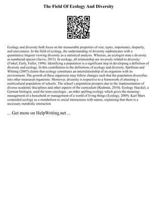 The Field Of Ecology And Diversity
Ecology and diversity both focus on the measurable properties of size, types, importance, disparity,
and unevenness. In the field of ecology, the understanding of diversity sophisticates with a
quantitative linguist viewing diversity as a statistical analysis. Whereas, an ecologist state s diversity
as numbered species (Jarvis, 2013). In ecology, all relationship are inversely related to diversity
(Finkel, Early, Fuller, 1998). Identifying a population is a significant step in developing a definition of
diversity and ecology. In this contribution to the definitions of ecology and diversity, Spellman and
Whiting (2007) claims that ecology constitutes an interrelationship of an organism with its
environment. The growth of these organisms may follow changes such that the population diversifies
into other measured organisms. Moreover, diversity is respective to a framework of attaining a
multicultural population of schools. The school s population prospers due to the implementation of
diverse academic disciplines and other aspects of the curriculum (Rodman, 2010). Ecology Haeckel, a
German biologist, used the term oecologie , an older spelling ecology which gives the meaning:
management of a household or management of a world of living things (Ecology, 2009). Karl Marx
contended ecology as a metabolism to social interactions with nature, explaining that there is a
necessary metabolic interaction
... Get more on HelpWriting.net ...
 