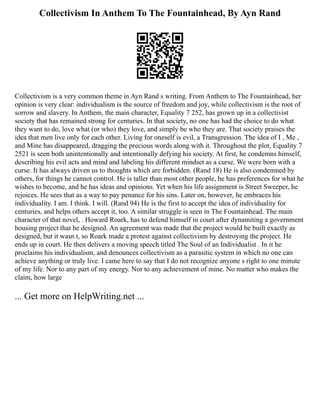 Collectivism In Anthem To The Fountainhead, By Ayn Rand
Collectivism is a very common theme in Ayn Rand s writing. From Anthem to The Fountainhead, her
opinion is very clear: individualism is the source of freedom and joy, while collectivism is the root of
sorrow and slavery. In Anthem, the main character, Equality 7 252, has grown up in a collectivist
society that has remained strong for centuries. In that society, no one has had the choice to do what
they want to do, love what (or who) they love, and simply be who they are. That society praises the
idea that men live only for each other. Living for oneself is evil, a Transgression. The idea of I , Me ,
and Mine has disappeared, dragging the precious words along with it. Throughout the plot, Equality 7
2521 is seen both unintentionally and intentionally defying his society. At first, he condemns himself,
describing his evil acts and mind and labeling his different mindset as a curse. We were born with a
curse. It has always driven us to thoughts which are forbidden. (Rand 18) He is also condemned by
others, for things he cannot control. He is taller than most other people, he has preferences for what he
wishes to become, and he has ideas and opinions. Yet when his life assignment is Street Sweeper, he
rejoices. He sees that as a way to pay penance for his sins. Later on, however, he embraces his
individuality. I am. I think. I will. (Rand 94) He is the first to accept the idea of individuality for
centuries, and helps others accept it, too. A similar struggle is seen in The Fountainhead. The main
character of that novel, . Howard Roark, has to defend himself in court after dynamiting a government
housing project that he designed. An agreement was made that the project would be built exactly as
designed, but it wasn t, so Roark made a protest against collectivism by destroying the project. He
ends up in court. He then delivers a moving speech titled The Soul of an Individualist . In it he
proclaims his individualism, and denounces collectivism as a parasitic system in which no one can
achieve anything or truly live. I came here to say that I do not recognize anyone s right to one minute
of my life. Nor to any part of my energy. Nor to any achievement of mine. No matter who makes the
claim, how large
... Get more on HelpWriting.net ...
 