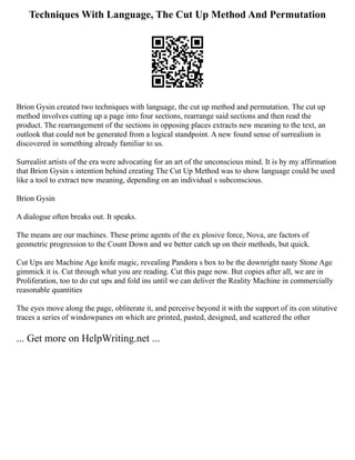 Techniques With Language, The Cut Up Method And Permutation
Brion Gysin created two techniques with language, the cut up method and permutation. The cut up
method involves cutting up a page into four sections, rearrange said sections and then read the
product. The rearrangement of the sections in opposing places extracts new meaning to the text, an
outlook that could not be generated from a logical standpoint. A new found sense of surrealism is
discovered in something already familiar to us.
Surrealist artists of the era were advocating for an art of the unconscious mind. It is by my affirmation
that Brion Gysin s intention behind creating The Cut Up Method was to show language could be used
like a tool to extract new meaning, depending on an individual s subconscious.
Brion Gysin
A dialogue often breaks out. It speaks.
The means are our machines. These prime agents of the ex plosive force, Nova, are factors of
geometric progression to the Count Down and we better catch up on their methods, but quick.
Cut Ups are Machine Age knife magic, revealing Pandora s box to be the downright nasty Stone Age
gimmick it is. Cut through what you are reading. Cut this page now. But copies after all, we are in
Proliferation, too to do cut ups and fold ins until we can deliver the Reality Machine in commercially
reasonable quantities
The eyes move along the page, obliterate it, and perceive beyond it with the support of its con stitutive
traces a series of windowpanes on which are printed, pasted, designed, and scattered the other
... Get more on HelpWriting.net ...
 