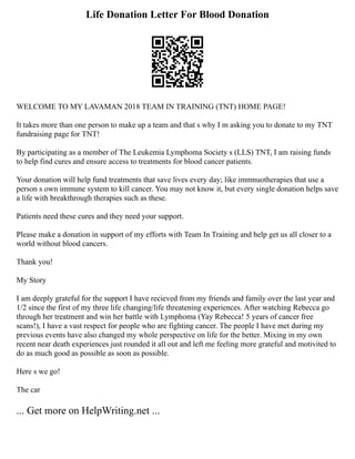 Life Donation Letter For Blood Donation
WELCOME TO MY LAVAMAN 2018 TEAM IN TRAINING (TNT) HOME PAGE!
It takes more than one person to make up a team and that s why I m asking you to donate to my TNT
fundraising page for TNT!
By participating as a member of The Leukemia Lymphoma Society s (LLS) TNT, I am raising funds
to help find cures and ensure access to treatments for blood cancer patients.
Your donation will help fund treatments that save lives every day; like immnuotherapies that use a
person s own immune system to kill cancer. You may not know it, but every single donation helps save
a life with breakthrough therapies such as these.
Patients need these cures and they need your support.
Please make a donation in support of my efforts with Team In Training and help get us all closer to a
world without blood cancers.
Thank you!
My Story
I am deeply grateful for the support I have recieved from my friends and family over the last year and
1/2 since the first of my three life changing/life threatening experiences. After watching Rebecca go
through her treatment and win her battle with Lymphoma (Yay Rebecca! 5 years of cancer free
scans!), I have a vast respect for people who are fighting cancer. The people I have met during my
previous events have also changed my whole perspective on life for the better. Mixing in my own
recent near death experiences just rounded it all out and left me feeling more grateful and motivited to
do as much good as possible as soon as possible.
Here s we go!
The car
... Get more on HelpWriting.net ...
 