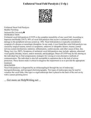 Unilateral Vocal Fold Paralysis ( Uvfp )
Unilateral Vocal Fold Paralysis
Heather Newberg
Jacksonville University
INTRODUCTION
Unilateral vocal fold paralysis (UVFP) is the complete immobility of one vocal fold. According to
Sapienza and Ruddy (2013), 90% of vocal fold paralysis that occurs is unilateral and caused by
damage to the peripheral nervous system (p. 189). Vocal fold paralysis is typically considered a
symptom of a disease or neurologic disruption. In one study, it was found that vocal fold paralysis was
caused by surgical trauma, tumors or neoplasms, unknown or idiopathic factors, trauma, central
nervous system dysfunction, radiation, inflammatory, cardiovascular, and other causes (Chen, Jen,
Wang, Lee, Lin, 2007). Symptoms of unilateral vocal fold paralysis may include: aphonia, abnormal
vocal quality (breathy, hoarse, and/or strained), and dysphagia. Onset of UVFP may be life altering as
the individual has to find compensatory strategies for voicing or even alternative methods of
communication. The individual is also left susceptible to aspiration due to the lack of airway
protection. These factors make it critical to diagnose the impairment so as to provide the appropriate
treatment.
DIAGNOSIS
Vocal fold paralysis is diagnosed by an otolaryngologist through the use of endoscopy,
laryngostroboscopy, and laryngeal electromyography. Two types of endoscopes may be used to
visualize the vocal folds. One type is a rigid endoscope that is placed in the back of the oral cavity
with a camera pointing down
... Get more on HelpWriting.net ...
 