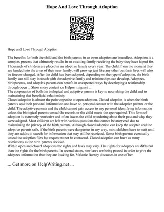 Hope And Love Through Adoption
Hope and Love Through Adoption
The benefits for both the child and the birth parents in an open adoption are boundless. Adoption is a
complex process that ultimately results in an awaiting family receiving the baby they have hoped for.
Thousands of children are placed in an adoptive family every year. The child, from the moment they
are handed into the arms of their new family, will grow up just like any other but their lives will also
be forever changed. After the child has been adopted, depending on the type of adoption, the birth
family can still stay in touch with the adoptive family and relationships can develop. Adoptees,
birthparents, and adoptive parents can benefit in unexpected ways by developing a relationship
through open ... Show more content on Helpwriting.net ...
The cooperation of both the biological and adoptive parents is key to nourishing the child and to
maintaining that beneficial relationship.
Closed adoption is almost the polar opposite to open adoption. Closed adoption is when the birth
parents seal their personal information and have no personal contact with the adoptive parents or the
child. The adoptive parents and the child cannot gain access to any personal identifying information
unless the biological parents unseal the records or the child meets the age required. This form of
adoption is extremely restrictive and often leaves the child wondering about their past and why they
were adopted. Most children are left with various questions that cannot be answered due to
maintaining the privacy of the birth parents. Although closed adoption can keep the adoptee and the
adoptive parents safe, if the birth parents were dangerous in any way, most children have to wait until
they are adults to search for information that may still be restricted. Some birth parents eventually
unseal the adoption files but request to not be contacted. Closed adoption can have as many
restrictions as the birth parents decided.
Within open and closed adoptions the rights and laws may vary. The rights for adoptees are different
than the rights for the birth parents. In several states, new laws are being passed in order to give the
adoptees information that they are looking for. Melanie Burney discusses in one of her
... Get more on HelpWriting.net ...
 