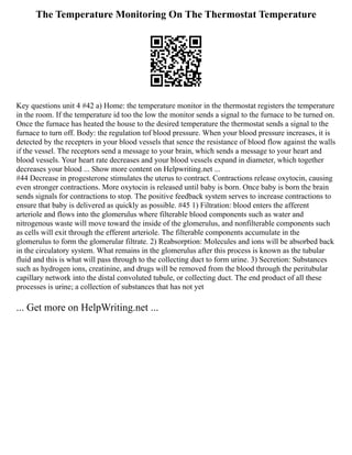 The Temperature Monitoring On The Thermostat Temperature
Key questions unit 4 #42 a) Home: the temperature monitor in the thermostat registers the temperature
in the room. If the temperature id too the low the monitor sends a signal to the furnace to be turned on.
Once the furnace has heated the house to the desired temperature the thermostat sends a signal to the
furnace to turn off. Body: the regulation tof blood pressure. When your blood pressure increases, it is
detected by the recepters in your blood vessels that sence the resistance of blood flow against the walls
if the vessel. The receptors send a message to your brain, which sends a message to your heart and
blood vessels. Your heart rate decreases and your blood vessels expand in diameter, which together
decreases your blood ... Show more content on Helpwriting.net ...
#44 Decrease in progesterone stimulates the uterus to contract. Contractions release oxytocin, causing
even stronger contractions. More oxytocin is released until baby is born. Once baby is born the brain
sends signals for contractions to stop. The positive feedback system serves to increase contractions to
ensure that baby is delivered as quickly as possible. #45 1) Filtration: blood enters the afferent
arteriole and flows into the glomerulus where filterable blood components such as water and
nitrogenous waste will move toward the inside of the glomerulus, and nonfilterable components such
as cells will exit through the efferent arteriole. The filterable components accumulate in the
glomerulus to form the glomerular filtrate. 2) Reabsorption: Molecules and ions will be absorbed back
in the circulatory system. What remains in the glomerulus after this process is known as the tubular
fluid and this is what will pass through to the collecting duct to form urine. 3) Secretion: Substances
such as hydrogen ions, creatinine, and drugs will be removed from the blood through the peritubular
capillary network into the distal convoluted tubule, or collecting duct. The end product of all these
processes is urine; a collection of substances that has not yet
... Get more on HelpWriting.net ...
 