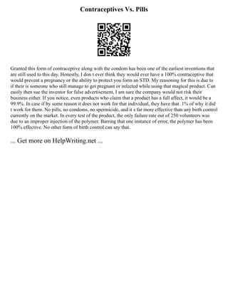 Contraceptives Vs. Pills
Granted this form of contraceptive along with the condom has been one of the earliest inventions that
are still used to this day. Honestly, I don t ever think they would ever have a 100% contraceptive that
would prevent a pregnancy or the ability to protect you form an STD. My reasoning for this is due to
if their is someone who still manage to get pregnant or infected while using that magical product. Can
easily then sue the inventor for false advertisement, I am sure the company would not risk their
business either. If you notice, even products who claim that a product has a full affect, it would be a
99.9%. In case if by some reason it does not work for that individual, they have that .1% of why it did
t work for them. No pills, no condoms, no spermicide, and it s far more effective than any birth control
currently on the market. In every test of the product, the only failure rate out of 250 volunteers was
due to an improper injection of the polymer. Barring that one instance of error, the polymer has been
100% effective. No other form of birth control can say that.
... Get more on HelpWriting.net ...
 