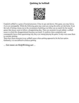 Quitting In Softball
Fastpitch softball is a game of mental precision. It has its ups and downs. One game, you may feel as
if you are unstoppable. While the following game may send you crying the entire car ride home. Even
the rush of hitting a home run or the excitement of pitching a no hitter, are no match for the mental
games that always seem to follow a disappointing play. There are moments in each athlete s softball
career in which this disappointment becomes too much. It swallows them completely and
consequently leaves them questioning why they ever started playing the game. It may even cause them
to consider quitting.
There have been moments in my softball career when quitting appeared to be the best option.
Ordinarily, it is not difficult to believe quitting
... Get more on HelpWriting.net ...
 