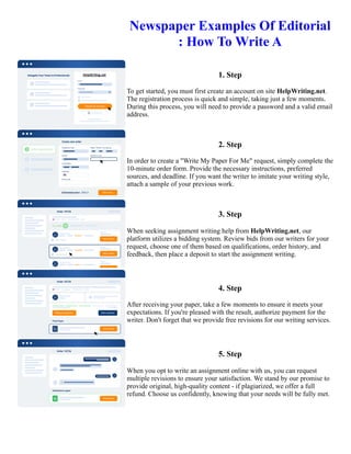 Newspaper Examples Of Editorial
: How To Write A
1. Step
To get started, you must first create an account on site HelpWriting.net.
The registration process is quick and simple, taking just a few moments.
During this process, you will need to provide a password and a valid email
address.
2. Step
In order to create a "Write My Paper For Me" request, simply complete the
10-minute order form. Provide the necessary instructions, preferred
sources, and deadline. If you want the writer to imitate your writing style,
attach a sample of your previous work.
3. Step
When seeking assignment writing help from HelpWriting.net, our
platform utilizes a bidding system. Review bids from our writers for your
request, choose one of them based on qualifications, order history, and
feedback, then place a deposit to start the assignment writing.
4. Step
After receiving your paper, take a few moments to ensure it meets your
expectations. If you're pleased with the result, authorize payment for the
writer. Don't forget that we provide free revisions for our writing services.
5. Step
When you opt to write an assignment online with us, you can request
multiple revisions to ensure your satisfaction. We stand by our promise to
provide original, high-quality content - if plagiarized, we offer a full
refund. Choose us confidently, knowing that your needs will be fully met.
Newspaper Examples Of Editorial : How To Write A Newspaper Examples Of Editorial : How To Write A
 