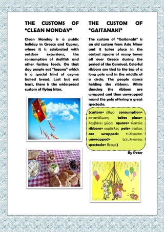 THE CUSTOMS OF
“CLEAN MONDAY”
Clean Monday is a public
holiday in Greece and Cyprus,
where it is celebrated with
outdoor excursions, the
consumption of shellfish and
other fasting foods. On that
day people eat “lagana” which
is a special kind of azyme
baked bread. Last but not
least, there is the widespread
custom of flying kites.
THE CUSTOM OF
“GAITANAKI”
The custom of “Gaitanaki” is
an old custom from Asia Minor
and it takes place in the
central square of many towns
all over Greece during the
period of the Carnival. Colorful
ribbons are tied to the top of a
long pole and in the middle of
a circle. The people dance
holding the ribbons. While
dancing the ribbons are
wrapped and then unwrapped
round the pole offering a great
spectacle.
(custom= έθιμο consumption=
κατανάλωση takes place=
λαμβάνει χώρα square= πλατεία
ribbons= κορδέλες pole= στύλος
are wrapped= τυλίγονται
unwrapped= ξετυλίγονται
spectacle= θέαμα)
By Peter
 