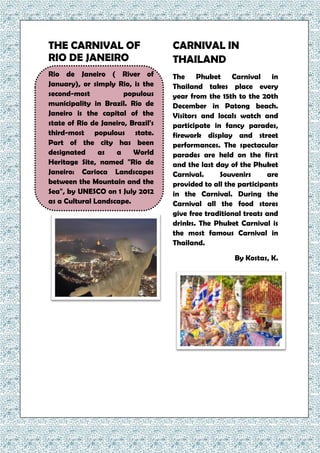 THE CARNIVAL OF
RIO DE JANEIRO
Rio de Janeiro ( River of
January), or simply Rio, is the
second-most populous
municipality in Brazil. Rio de
Janeiro is the capital of the
state of Rio de Janeiro, Brazil's
third-most populous state.
Part of the city has been
designated as a World
Heritage Site, named "Rio de
Janeiro: Carioca Landscapes
between the Mountain and the
Sea", by UNESCO on 1 July 2012
as a Cultural Landscape.
CARNIVAL IN
THAILAND
The Phuket Carnival in
Thailand takes place every
year from the 15th to the 20th
December in Patong beach.
Visitors and locals watch and
participate in fancy parades,
firework display and street
performances. The spectacular
parades are held on the first
and the last day of the Phuket
Carnival. Souvenirs are
provided to all the participants
in the Carnival. During the
Carnival all the food stores
give free traditional treats and
drinks. The Phuket Carnival is
the most famous Carnival in
Thailand.
By Kostas, K.
 